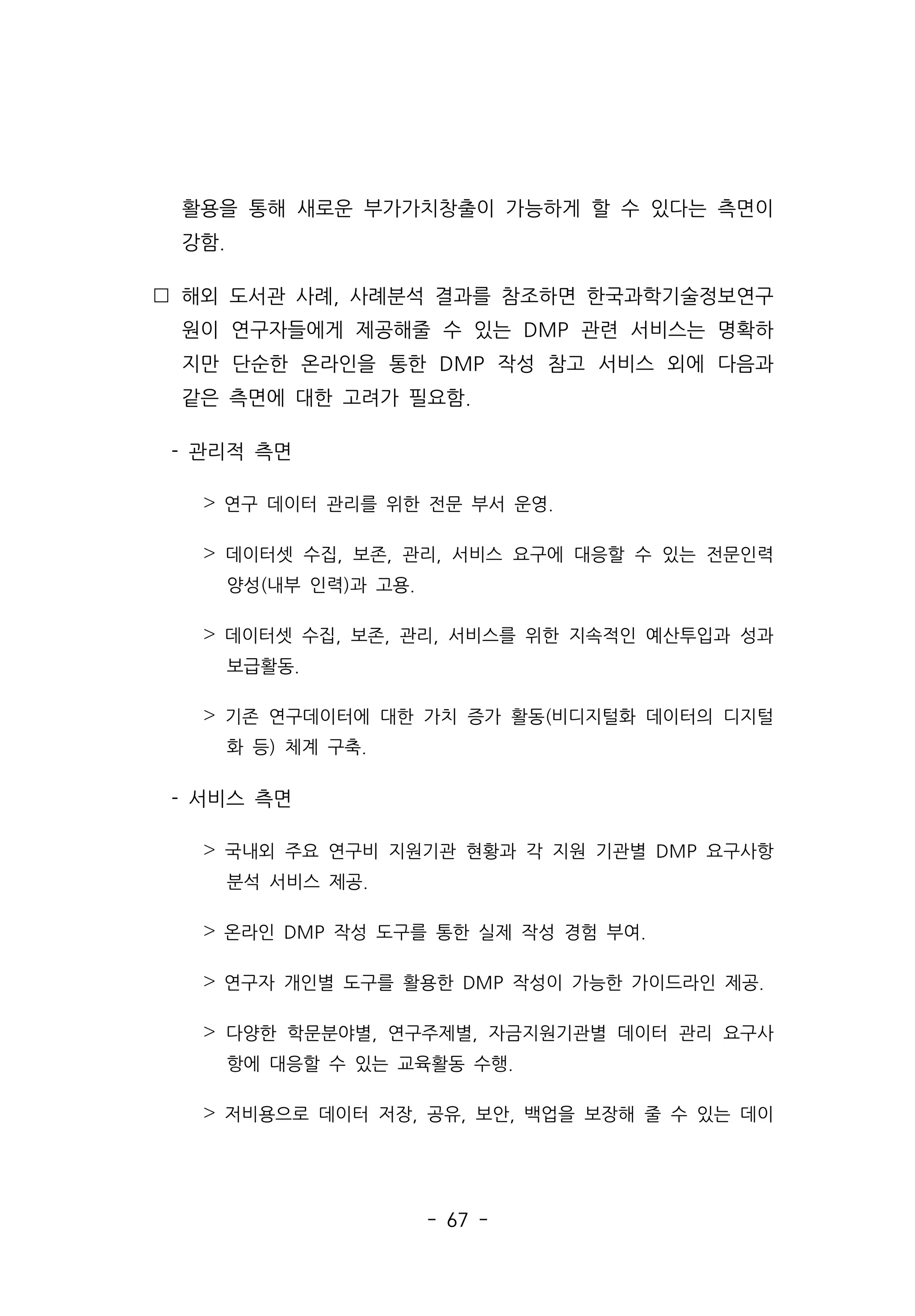 - 67 -
활용을 통해 새로운 부가가치창출이 가능하게 할 수 있다는 측면이
강함.
 해외 도서관 사례, 사례분석 결과를 참조하면 한국과학기술정보연구
원이 연구자들에게 제공해줄 수 있는 DMP 관련 서비스는 명확하
지만 단순한 온라인을 통한 DMP 작성 참고 서비스 외에 다음과
같은 측면에 대한 고려가 필요함.
- 관리적 측면
˃ 연구 데이터 관리를 위한 전문 부서 운영.
˃ 데이터셋 수집, 보존, 관리, 서비스 요구에 대응할 수 있는 전문인력
양성(내부 인력)과 고용.
˃ 데이터셋 수집, 보존, 관리, 서비스를 위한 지속적인 예산투입과 성과
보급활동.
˃ 기존 연구데이터에 대한 가치 증가 활동(비디지털화 데이터의 디지털
화 등) 체계 구축.
- 서비스 측면
˃ 국내외 주요 연구비 지원기관 현황과 각 지원 기관별 DMP 요구사항
분석 서비스 제공.
˃ 온라인 DMP 작성 도구를 통한 실제 작성 경험 부여.
˃ 연구자 개인별 도구를 활용한 DMP 작성이 가능한 가이드라인 제공.
˃ 다양한 학문분야별, 연구주제별, 자금지원기관별 데이터 관리 요구사
항에 대응할 수 있는 교육활동 수행.
˃ 저비용으로 데이터 저장, 공유, 보안, 백업을 보장해 줄 수 있는 데이
 