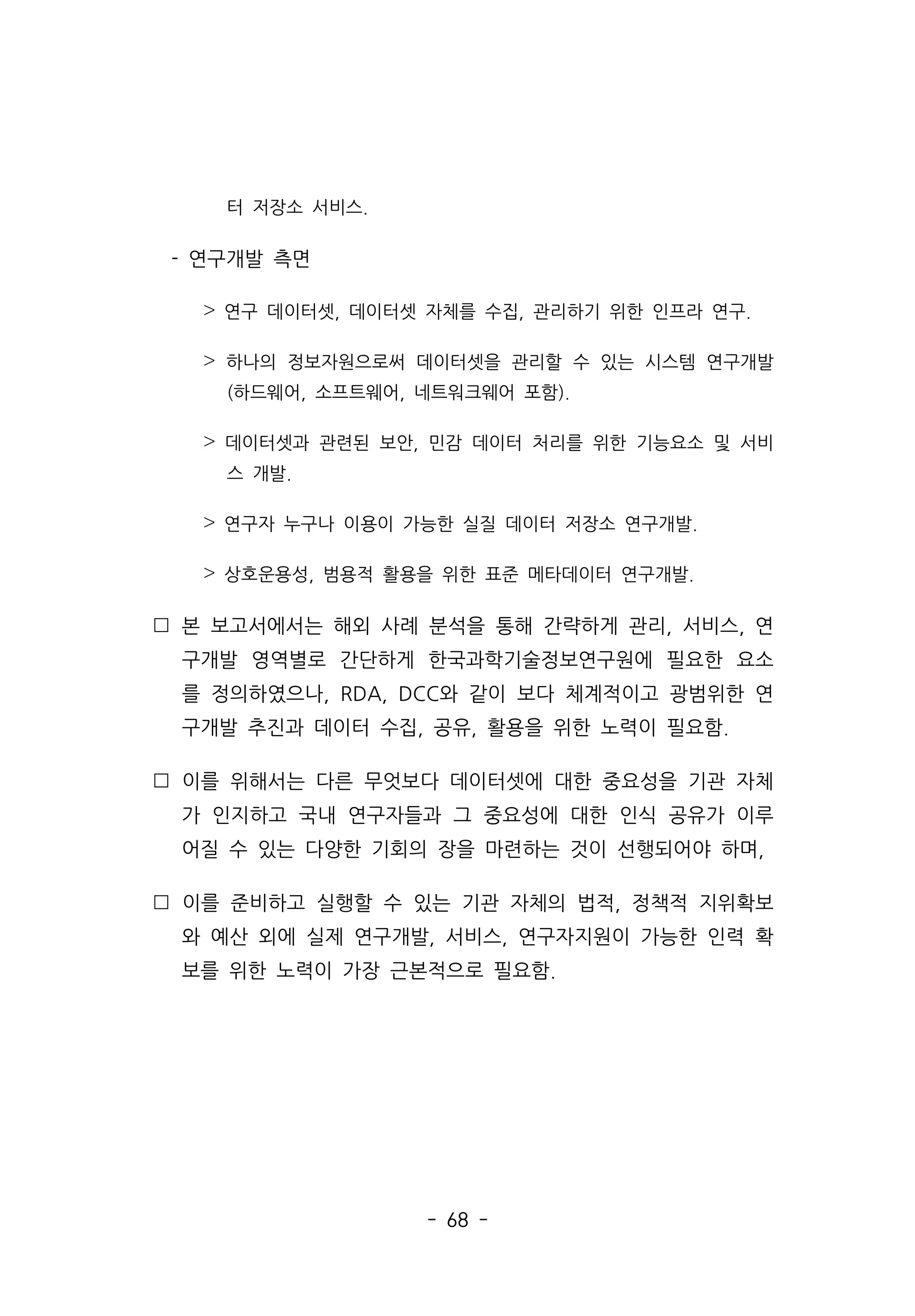 - 68 -
터 저장소 서비스.
- 연구개발 측면
˃ 연구 데이터셋, 데이터셋 자체를 수집, 관리하기 위한 인프라 연구.
˃ 하나의 정보자원으로써 데이터셋을 관리할 수 있는 시스템 연구개발
(하드웨어, 소프트웨어, 네트워크웨어 포함).
˃ 데이터셋과 관련된 보안, 민감 데이터 처리를 위한 기능요소 및 서비
스 개발.
˃ 연구자 누구나 이용이 가능한 실질 데이터 저장소 연구개발.
˃ 상호운용성, 범용적 활용을 위한 표준 메타데이터 연구개발.
 본 보고서에서는 해외 사례 분석을 통해 간략하게 관리, 서비스, 연
구개발 영역별로 간단하게 한국과학기술정보연구원에 필요한 요소
를 정의하였으나, RDA, DCC와 같이 보다 체계적이고 광범위한 연
구개발 추진과 데이터 수집, 공유, 활용을 위한 노력이 필요함.
 이를 위해서는 다른 무엇보다 데이터셋에 대한 중요성을 기관 자체
가 인지하고 국내 연구자들과 그 중요성에 대한 인식 공유가 이루
어질 수 있는 다양한 기회의 장을 마련하는 것이 선행되어야 하며,
 이를 준비하고 실행할 수 있는 기관 자체의 법적, 정책적 지위확보
와 예산 외에 실제 연구개발, 서비스, 연구자지원이 가능한 인력 확
보를 위한 노력이 가장 근본적으로 필요함.
 