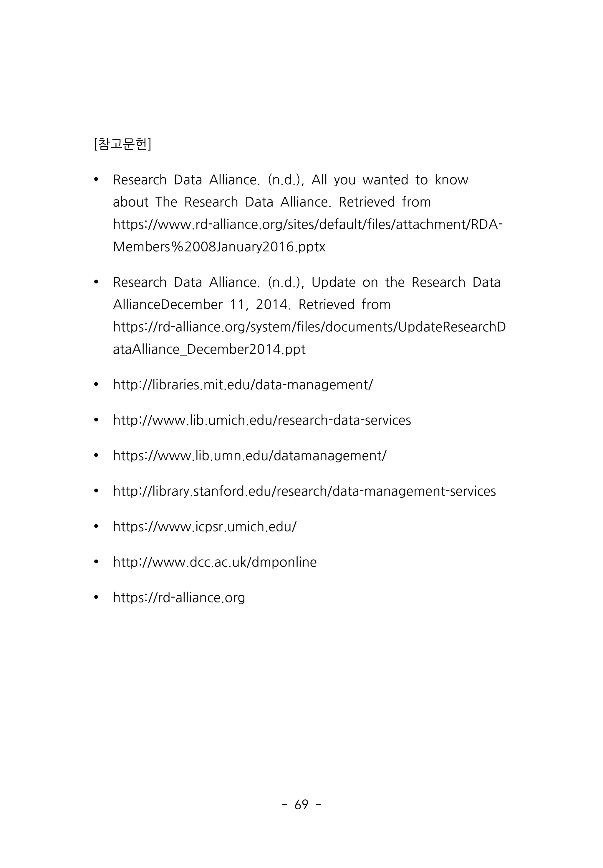 - 69 -
[참고문헌]
Ÿ Research Data Alliance. (n.d.), All you wanted to know
about The Research Data Alliance. Retrieved from
https://www.rd-alliance.org/sites/default/files/attachment/RDA-
Members%2008January2016.pptx
Ÿ Research Data Alliance. (n.d.), Update on the Research Data
AllianceDecember 11, 2014. Retrieved from
https://rd-alliance.org/system/files/documents/UpdateResearchD
ataAlliance_December2014.ppt
Ÿ http://libraries.mit.edu/data-management/
Ÿ http://www.lib.umich.edu/research-data-services
Ÿ https://www.lib.umn.edu/datamanagement/
Ÿ http://library.stanford.edu/research/data-management-services
Ÿ https://www.icpsr.umich.edu/
Ÿ http://www.dcc.ac.uk/dmponline
Ÿ https://rd-alliance.org
 