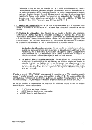 11
Cependant, la ville de Paris ne participe pas à la place du département du Paris à
l’écrêtement de la dotation forfaitaire : seuls les départements ayant un potentiel financier
par habitant supérieur à 95 % du potentiel financier par habitant moyen des départements
participent à cet écrêtement. Moins de 40 départements participent à cet écrêtement qui
rappelons-le finance entre autres l’accroissement de population de l’ensemble des
départements. Ainsi le département de la Drôme a été écrêté en 2014 de 397.000 € et
de 602.000 € en 2015. L’estimation pour 2016 est de 510.000 €.
La dotation de compensation : 17,26 M€ pour le département en 2015 et comprend entre
autres la suppression de l’ancienne DGD et celles des contingents communaux d’action
sociale
2 dotations de péréquation : dont l’objectif est de rendre le territoire plus égalitaire,
conformément à l’article 72-2 de la constitution qui indique qu’il convient de « prévoir des
dispositifs de péréquation destinés à favoriser l’égalité entre les collectivités territoriales ».
Ces 2 dotations ont une évolution importante car comme il est indiqué dans le rapport de Mme
PIRES-BEAUNE, les dispositifs de péréquation « horizontale » représentaient en 2015 plus
de 2 milliards d’euros alors qu’en 2012 ils n’étaient que de 820 millions d’euros.
• La dotation de péréquation urbaine : elle est versée aux départements urbains
c’est-à-dire aux départements dont la densité de population est supérieure à 100
habitants au km² et dont le taux d’urbanisation est supérieur à 65 %. Le département
avec une densité de 75,24 habitants au km² et un taux d’urbanisation de 71,67 % ne
remplit aucune des 2 conditions et ne perçoit donc pas cette dotation.
• La dotation de fonctionnement minimale : elle est versée aux départements non
urbains dont le potentiel financier par habitant est inférieur ou égal au double du
potentiel financier par habitant moyen de l’ensemble des départements « non
urbains ». Elle est répartie en fonction de la longueur de voirie, du potentiel financier
par habitant et du potentiel financier superficiaire. Le département de la Drôme perçoit
à ce titre : 10,75 M€.
D’après le rapport PIRES-BEAUNE, « l’analyse de la répartition de la DGF des départements
depuis 10 ans fait apparaître une baisse de la dotation forfaitaire (-12,7 %) notamment liée à la
contribution au redressement des finances publiques. La dotation de compensation a suivi la
même tendance (-11,4 %) tandis que les dotations de péréquation se sont accrues (+66,5 %) »4
.
En ce qui concerne le département, les évolutions sur la même période suivent les mêmes
tendances mais l’ampleur est différente :
• -7,87 % pour la dotation forfaitaire,
• -13,39 % pour la dotation de compensation,
• +135,75 % pour la part péréquation.
4
page 56 du rapport
 