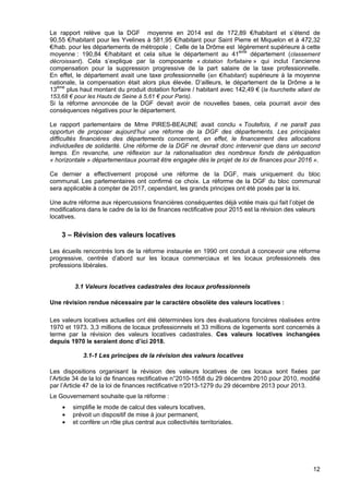 12
Le rapport relève que la DGF moyenne en 2014 est de 172,89 €/habitant et s’étend de
90,55 €/habitant pour les Yvelines à 581,95 €/habitant pour Saint Pierre et Miquelon et à 472,32
€/hab. pour les départements de métropole ; Celle de la Drôme est légèrement supérieure à cette
moyenne : 190,84 €/habitant et cela situe le département au 41ème
département (classement
décroissant). Cela s’explique par la composante « dotation forfaitaire » qui inclut l’ancienne
compensation pour la suppression progressive de la part salaire de la taxe professionnelle.
En effet, le département avait une taxe professionnelle (en €/habitant) supérieure à la moyenne
nationale, la compensation était alors plus élevée. D’ailleurs, le département de la Drôme a le
13ème
plus haut montant du produit dotation forfaire / habitant avec 142,49 € (la fourchette allant de
153,68 € pour les Hauts de Seine à 5,61 € pour Paris).
Si la réforme annoncée de la DGF devait avoir de nouvelles bases, cela pourrait avoir des
conséquences négatives pour le département.
Le rapport parlementaire de Mme PIRES-BEAUNE avait conclu « Toutefois, il ne paraît pas
opportun de proposer aujourd’hui une réforme de la DGF des départements. Les principales
difficultés financières des départements concernent, en effet, le financement des allocations
individuelles de solidarité. Une réforme de la DGF ne devrait donc intervenir que dans un second
temps. En revanche, une réflexion sur la rationalisation des nombreux fonds de péréquation
« horizontale » départementaux pourrait être engagée dès le projet de loi de finances pour 2016 ».
Ce dernier a effectivement proposé une réforme de la DGF, mais uniquement du bloc
communal. Les parlementaires ont confirmé ce choix. La réforme de la DGF du bloc communal
sera applicable à compter de 2017, cependant, les grands principes ont été posés par la loi.
Une autre réforme aux répercussions financières conséquentes déjà votée mais qui fait l’objet de
modifications dans le cadre de la loi de finances rectificative pour 2015 est la révision des valeurs
locatives.
3 – Révision des valeurs locatives
Les écueils rencontrés lors de la réforme instaurée en 1990 ont conduit à concevoir une réforme
progressive, centrée d’abord sur les locaux commerciaux et les locaux professionnels des
professions libérales.
3.1 Valeurs locatives cadastrales des locaux professionnels
Une révision rendue nécessaire par le caractère obsolète des valeurs locatives :
Les valeurs locatives actuelles ont été déterminées lors des évaluations foncières réalisées entre
1970 et 1973. 3,3 millions de locaux professionnels et 33 millions de logements sont concernés à
terme par la révision des valeurs locatives cadastrales. Ces valeurs locatives inchangées
depuis 1970 le seraient donc d’ici 2018.
3.1-1 Les principes de la révision des valeurs locatives
Les dispositions organisant la révision des valeurs locatives de ces locaux sont fixées par
l’Article 34 de la loi de finances rectificative n°2010-1658 du 29 décembre 2010 pour 2010, modifié
par l’Article 47 de la loi de finances rectificative n°2013-1279 du 29 décembre 2013 pour 2013.
Le Gouvernement souhaite que la réforme :
• simplifie le mode de calcul des valeurs locatives,
• prévoit un dispositif de mise à jour permanent,
• et confère un rôle plus central aux collectivités territoriales.
 