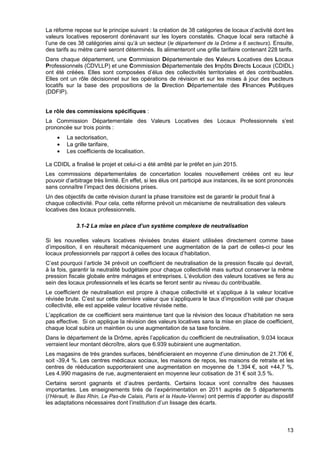 13
La réforme repose sur le principe suivant : la création de 38 catégories de locaux d’activité dont les
valeurs locatives reposeront dorénavant sur les loyers constatés. Chaque local sera rattaché à
l’une de ces 38 catégories ainsi qu’à un secteur (le département de la Drôme a 6 secteurs). Ensuite,
des tarifs au mètre carré seront déterminés. Ils alimenteront une grille tarifaire contenant 228 tarifs.
Dans chaque département, une Commission Départementale des Valeurs Locatives des Locaux
Professionnels (CDVLLP) et une Commission Départementale des Impôts Directs Locaux (CDIDL)
ont été créées. Elles sont composées d’élus des collectivités territoriales et des contribuables.
Elles ont un rôle décisionnel sur les opérations de révision et sur les mises à jour des secteurs
locatifs sur la base des propositions de la Direction Départementale des FInances Publiques
(DDFIP).
Le rôle des commissions spécifiques :
La Commission Départementale des Valeurs Locatives des Locaux Professionnels s’est
prononcée sur trois points :
• La sectorisation,
• La grille tarifaire,
• Les coefficients de localisation.
La CDIDL a finalisé le projet et celui-ci a été arrêté par le préfet en juin 2015.
Les commissions départementales de concertation locales nouvellement créées ont eu leur
pouvoir d’arbitrage très limité. En effet, si les élus ont participé aux instances, ils se sont prononcés
sans connaître l’impact des décisions prises.
Un des objectifs de cette révision durant la phase transitoire est de garantir le produit final à
chaque collectivité. Pour cela, cette réforme prévoit un mécanisme de neutralisation des valeurs
locatives des locaux professionnels.
3.1-2 La mise en place d’un système complexe de neutralisation
Si les nouvelles valeurs locatives révisées brutes étaient utilisées directement comme base
d’imposition, il en résulterait mécaniquement une augmentation de la part de celles-ci pour les
locaux professionnels par rapport à celles des locaux d’habitation.
C’est pourquoi l’article 34 prévoit un coefficient de neutralisation de la pression fiscale qui devrait,
à la fois, garantir la neutralité budgétaire pour chaque collectivité mais surtout conserver la même
pression fiscale globale entre ménages et entreprises. L’évolution des valeurs locatives se fera au
sein des locaux professionnels et les écarts se feront sentir au niveau du contribuable.
Le coefficient de neutralisation est propre à chaque collectivité et s’applique à la valeur locative
révisée brute. C’est sur cette dernière valeur que s’appliquera le taux d’imposition voté par chaque
collectivité, elle est appelée valeur locative révisée nette.
L’application de ce coefficient sera maintenue tant que la révision des locaux d’habitation ne sera
pas effective. Si on applique la révision des valeurs locatives sans la mise en place de coefficient,
chaque local subira un maintien ou une augmentation de sa taxe foncière.
Dans le département de la Drôme, après l’application du coefficient de neutralisation, 9.034 locaux
verraient leur montant décroître, alors que 6.939 subiraient une augmentation.
Les magasins de très grandes surfaces, bénéficieraient en moyenne d’une diminution de 21.706 €,
soit -39,4 %. Les centres médicaux sociaux, les maisons de repos, les maisons de retraite et les
centres de rééducation supporteraient une augmentation en moyenne de 1.394 €, soit +44,7 %.
Les 4.990 magasins de rue, augmenteraient en moyenne leur cotisation de 31 € soit 3,5 %.
Certains seront gagnants et d’autres perdants. Certains locaux vont connaître des hausses
importantes. Les enseignements tirés de l’expérimentation en 2011 auprès de 5 départements
(l’Hérault, le Bas Rhin, Le Pas-de Calais, Paris et la Haute-Vienne) ont permis d’apporter au dispositif
les adaptations nécessaires dont l’institution d’un lissage des écarts.
 