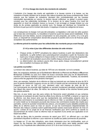 14
3.1-3 Le lissage des écarts des montants de cotisation
L’institution d’un lissage des écarts est applicable à la hausse comme à la baisse, sur les
cotisations d’impôts résultant de la révision des valeurs locatives des locaux professionnels. Etant
entendu que les baisses de cotisations devraient être contrebalancées par les hausses
individuelles équivalentes en volume, la révision devrait s’effectuer, au global, à produit quasi-
constant pour les collectivités territoriales. Si la révision de la valeur locative d’un local fait
apparaître un écart de cotisation (baisse ou hausse), il est envisagé un lissage linéaire sur une
durée de dix années applicable au premier euro. Ce lissage est identique sur l’ensemble du
territoire et quel que soit le montant des écarts, il s’applique à toutes les catégories de locaux.
Les conséquences du lissage n’ont pas été anticipées. Le législateur a été saisi de cette question
par le biais des commissaires, il y travaillera à l’automne quand les bases seront stabilisées. Si les
différences sont très faibles, aucune compensation ne sera proposée, par contre, s’il y a de gros
écart, un dispositif de compensation devrait être proposé et paraître dans la loi de finances après
acceptation des parlementaires.
La réforme prévoit le maintien pour les collectivités des montants perçus avant lissage.
3.1-4 La mise à jour des différentes données de cette révision
• Chaque année, la DDFIP actualisera les valeurs locatives à partir des déclarations des
exploitants. La grille tarifaire sera automatiquement actualisée à partir de l’évolution des
loyers pour chaque catégorie et chaque secteur en respectant le principe de progressivité.
• Le coefficient de localisation pourra être modifié chaque année par la CDVLLP.
• La détermination des secteurs pourra être revue après chaque renouvellement général
des conseillers municipaux (en 2020).
Les points à surveiller :
La révision des valeurs locatives, qui date de 1970 est une nécessité, nul ne le conteste.
Mais, les projections réalisées par la Confédération Générale du Patronat des Petites et Moyennes
Entreprises (CGPME) sur plus d'un million de locaux concernés dans plus de 30 départements,
montrent une réforme réalisée à produits constants pour les Collectivités. Toutefois, les transferts
prévus entre les gagnants et les perdants interrogent.
Ainsi, par exemple, l'adoption de la réforme en l'état se traduirait par une baisse de plus de 28 %
pour la grande distribution (magasins de plus de 2500 m²) tandis que les commerces de centre-ville
(magasins de moins de 400 m²), eux, devraient subir une hausse de près de 80 %.
Les commerçants de proximité déjà fragilisés se verraient lourdement pénalisés accélérant ainsi
leur départ des cœurs de villes. De même, les maisons de retraite et les crèches feraient partie
des grands perdants.
Dès lors, et pour éviter que des pans entiers de l'économie soient pénalisés et que certaines
entreprises ne subissent de plein fouet les effets d'une réforme, la CGPME a réclamé un report de
la réforme. Les élus locaux ainsi que les représentants des contribuables présents dans les
différentes commissions ne souhaitaient pas la réforme en l’état. Le secrétaire d’Etat au budget a
en outre insisté sur la nécessaire poursuite des travaux des commissions locales des impôts pour
permettre, comme le souhaite l’ensemble des acteurs, une simulation la plus détaillée possible des
effets de la réforme avant sa mise en oeuvre et que les Commissions Départementales de
Révision des Valeurs Locatives soient systématiquement saisies avant toute décision de mise en
œuvre. L’article 20 du projet de loi de finances rectificative pour 2015 confirme la volonté du
Gouvernement de mener à bien la réforme mais en reportant d‘une année son application et en
lissant ses effets.
Du côté de Bercy dès la première annonce de report pour 2017, on affirmait que « ce délai
permettrait d’équilibrer la réforme » pour redonner du souffle aux petits commerces de proximité.
Le lissage sur 10 ans des cotisations, sans doute nécessaire pour les contribuables, aura un
impact sur les finances des collectivités puisque le produit perçu sera stable pendant cette
période, d’où l’inquiétude des collectivités (environ 20 % de la taxe foncière pour la Drôme).
 