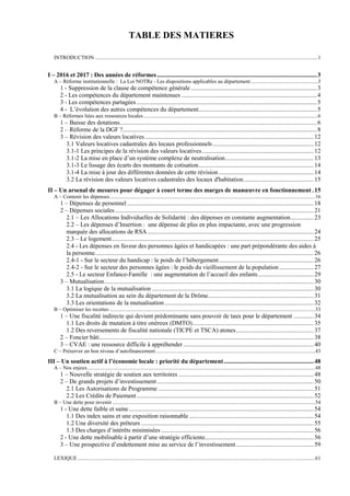 TABLE DES MATIERES
INTRODUCTION ......................................................................................................................................................................1
I – 2016 et 2017 : Des années de réformes.......................................................................................................3
A – Réforme institutionnelle : La Loi NOTRe - Les dispositions applicables au département..................................................3
1 - Suppression de la clause de compétence générale .................................................................................3
2 - Les compétences du département maintenues .......................................................................................4
3 - Les compétences partagées ....................................................................................................................5
4 - L’évolution des autres compétences du département............................................................................5
B – Réformes liées aux ressources locales..................................................................................................................................6
1 – Baisse des dotations...............................................................................................................................6
2 – Réforme de la DGF ?.............................................................................................................................8
3 – Révision des valeurs locatives.............................................................................................................12
3.1 Valeurs locatives cadastrales des locaux professionnels.................................................................12
3.1-1 Les principes de la révision des valeurs locatives........................................................................12
3.1-2 La mise en place d’un système complexe de neutralisation.........................................................13
3.1-3 Le lissage des écarts des montants de cotisation..........................................................................14
3.1-4 La mise à jour des différentes données de cette révision .............................................................14
3.2 La révision des valeurs locatives cadastrales des locaux d'habitation.............................................15
II – Un arsenal de mesures pour dégager à court terme des marges de manœuvre en fonctionnement .15
A – Contenir les dépenses.........................................................................................................................................................16
1 – Dépenses de personnel ........................................................................................................................18
2 – Dépenses sociales................................................................................................................................21
2.1 – Les Allocations Individuelles de Solidarité : des dépenses en constante augmentation...............23
2.2 – Les dépenses d’Insertion : une dépense de plus en plus impactante, avec une progression
marquée des allocations de RSA...........................................................................................................24
2.3 – Le logement..................................................................................................................................25
2.4 - Les dépenses en faveur des personnes âgées et handicapées : une part prépondérante des aides à
la personne.............................................................................................................................................26
2.4-1 - Sur le secteur du handicap : le poids de l’hébergement.............................................................26
2.4-2 - Sur le secteur des personnes âgées : le poids du vieillissement de la population ......................27
2.5 - Le secteur Enfance-Famille : une augmentation de l’accueil des enfants....................................29
3 – Mutualisation.......................................................................................................................................30
3.1 La logique de la mutualisation ........................................................................................................30
3.2 La mutualisation au sein du département de la Drôme....................................................................31
3.3 Les orientations de la mutualisation................................................................................................32
B – Optimiser les recettes .........................................................................................................................................................33
1 – Une fiscalité indirecte qui devient prédominante sans pouvoir de taux pour le département .............34
1.1 Les droits de mutation à titre onéreux (DMTO)..............................................................................35
1.2 Des reversements de fiscalité nationale (TICPE et TSCA) atones..................................................37
2 – Foncier bâti..........................................................................................................................................38
3 – CVAE : une ressource difficile à appréhender....................................................................................40
C – Préserver un bon niveau d’autofinancement.......................................................................................................................43
III – Un soutien actif à l’économie locale : priorité du département..........................................................48
A – Nos enjeux..........................................................................................................................................................................48
1 – Nouvelle stratégie de soutien aux territoires .......................................................................................48
2 – De grands projets d’investissement.....................................................................................................50
2.1 Les Autorisations de Programme ....................................................................................................51
2.2 Les Crédits de Paiement..................................................................................................................52
B – Une dette pour investir .......................................................................................................................................................54
1 - Une dette faible et saine.......................................................................................................................54
1.1 Des index sains et une exposition raisonnable ................................................................................54
1.2 Une diversité des prêteurs ...............................................................................................................55
1.3 Des charges d’intérêts minimisées ..................................................................................................56
2 - Une dette mobilisable à partir d’une stratégie efficiente......................................................................56
3 – Une prospective d’endettement mise au service de l’investissement..................................................59
LEXIQUE .................................................................................................................................................................................61
 
