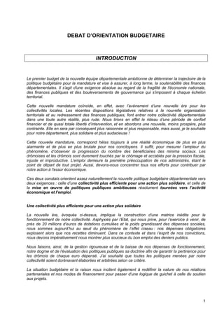 1
DEBAT D’ORIENTATION BUDGETAIRE
INTRODUCTION
Le premier budget de la nouvelle équipe départementale ambitionne de déterminer la trajectoire de la
politique budgétaire pour la mandature et vise à assurer, à long terme, la soutenabilité des finances
départementales. Il s’agit d’une exigence absolue au regard de la fragilité de l’économie nationale,
des finances publiques et des bouleversements de gouvernance qui s’imposent à chaque échelon
territorial.
Cette nouvelle mandature coïncide, en effet, avec l’avènement d’une nouvelle ère pour les
collectivités locales. Les récentes dispositions législatives relatives à la nouvelle organisation
territoriale et au redressement des finances publiques, font entrer notre collectivité départementale
dans une toute autre réalité, plus rude. Nous tirons en effet le rideau d’une période de confort
financier et de quasi totale liberté d’intervention, et en abordons une nouvelle, moins prospère, plus
contrainte. Elle en sera par conséquent plus raisonnée et plus responsable, mais aussi, je le souhaite
pour notre département, plus solidaire et plus audacieuse !
Cette nouvelle mandature, correspond hélas toujours à une réalité économique de plus en plus
alarmante et de plus en plus brutale pour nos concitoyens. Il suffit, pour mesurer l’ampleur du
phénomène, d’observer la progression du nombre des bénéficiaires des minima sociaux. Les
drômoises et les drômois sont durement touchés par le chômage et accablés par la pression fiscale,
injuste et improductive. L’emploi demeure la première préoccupation de nos administrés, étant le
point de départ de tout projet. Aussi, devons-nous concentrer tous nos efforts pour contribuer par
notre action à l’essor économique.
Ces deux constats orientent assez naturellement la nouvelle politique budgétaire départementale vers
deux exigences : celle d’une collectivité plus efficiente pour une action plus solidaire, et celle de
la mise en œuvre de politiques publiques ambitieuses résolument tournées vers l’activité
économique et l’emploi.
Une collectivité plus efficiente pour une action plus solidaire
La nouvelle ère, évoquée ci-dessus, implique la construction d’une matrice inédite pour le
fonctionnement de notre collectivité. Asphyxiés par l’Etat, qui nous prive, pour l’exercice à venir, de
près de 20 millions d’euros de dotations cumulées et le poids grandissant des dépenses sociales,
nous sommes aujourd’hui au seuil du phénomène de l’effet ciseau : nos dépenses obligatoires
explosent alors que nos recettes diminuent. Dans ce contexte et dans l’esprit de nos convictions,
nous devons impérativement nous montrer plus soucieux du bon emploi des deniers publics.
Nous faisons, ainsi, de la gestion rigoureuse et de la baisse de nos dépenses de fonctionnement,
notre dogme et de l’évaluation des politiques publiques sa doctrine afin de garantir la pertinence pour
les drômois de chaque euro dépensé. J’ai souhaité que toutes les politiques menées par notre
collectivité soient dorénavant élaborées et arbitrées selon ce critère.
La situation budgétaire et la raison nous incitent également à redéfinir la nature de nos relations
partenariales et nos modes de financement pour passer d’une logique de guichet à celle du soutien
aux projets.
 