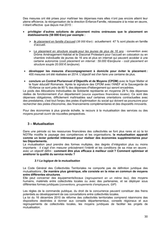 30
Des mesures ont été prises pour maîtriser les dépenses mais elles n’ont pas encore atteint leur
pleine efficience, la réorganisation de la direction Enfance-Famille, nécessaire à la mise en œuvre,
n’étant effective que depuis mai 2015 :
• privilégier d’autres solutions de placement moins onéreuses que le placement en
établissements (58 000 €/an) par exemple :
le placement en famille d’accueil (38 000 €/an) : actuellement 47 % sont placés en famille
d’accueil.
Le placement en structure souple pour les jeunes de plus de 16 ans : convention avec
Drôme Aménagement Habitat et le Diaconat Protestant pour l’accueil en colocation ou en
chambre individuelle de jeunes de 16 ans et plus en internat qui peuvent accéder à une
certaine autonomie (coût placement en internat : 59.000 €/an/jeune - coût placement en
structure souple 20.000 € /an/jeune).
• développer les mesures d'accompagnement à domicile pour éviter le placement :
400 mesures ont été réalisées en 2014. L'objectif est d'en faire une centaine de plus.
• conclure un Contrat Pluriannuel d’Objectifs et de Moyens (CPOM) avec le foyer Matter et
le foyer éducatif Romanais. Après la signature des CPOM avec l'ANEF et la Sauvegarde de
l'Enfance ce sont près de 80 % des dépenses d'hébergement qui seront encadrées.
Le poids des Allocations Individuelles de Solidarité représente en moyenne 28 % des dépenses
réelles de fonctionnement d'un département (source expertises financières locales). Ce sont des
dépenses obligatoires, difficilement maîtrisables sauf certaines orientations contractuelles avec
des prestataires, c'est tout l'enjeu des pistes d'optimisation du social qui doivent se poursuivre pour
rechercher des pistes d'économie, des financements complémentaires et des dispositifs innovants.
Pour des économies à plus grande échelle, le recours à la mutualisation des services ou des
moyens pourrait ouvrir de nouvelles perspectives.
3 – Mutualisation
Dans une période où les ressources financières des collectivités se font plus rares et où la loi
NOTRe modifie le paysage des compétences et les organisations, la mutualisation apparaît
comme un levier potentiel intéressant pour réaliser des économies supplémentaires pour
les Départements.
La mutualisation peut prendre des formes multiples, des degrés d’intégration plus ou moins
importants : il s’agit d’en mesurer précisément l’intérêt et les conditions de sa mise en œuvre ;
avec un objectif défini : comment être plus efficace à meilleur coût ? Comment optimiser et
améliorer la qualité du service rendu ?
3.1 La logique de la mutualisation
Le Code Général des Collectivités Territoriales ne comporte pas de définition juridique des
mutualisations ; De manière plus générique, elle consiste en la mise en commun de moyens
entre différentes structures.
Elle peut concerner des équipements/locaux (regroupement en un même lieu), des moyens
humains, matériels entre collectivités locales ou avec des partenaires, et se déployer sous
différentes formes juridiques (conventions, groupements d’employeurs, GIP)
Les règles de la commande publique, du droit de la concurrence peuvent constituer des freins
potentiels au développement de ces concertations entre collectivités locales.
La loi du 16 décembre 2010 de réforme des collectivités territoriales comprend néanmoins des
dispositions destinées à donner aux conseils départementaux, conseils régionaux et aux
regroupements de collectivités locales, les moyens juridiques de faciliter les projets de
mutualisation.
 