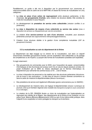 31
Parallèlement, un guide a été mis à disposition par le gouvernement aux communes et
intercommunalités dans le cadre de la loi MAPTAM, et classe les formes de mutualisation en cinq
catégories :
1. La mise en place d’une action de regroupement entre plusieurs partenaires, à titre
d’exemple, les groupements d’achats, sans création de structure dédiée. Elle constitue le
mode de mutualisation le plus fréquent.
2. Le développement de prestation de service entre collectivités (mission confiée à un
partenaire).
3. La mise à disposition de moyens d’une collectivité au service des autres (mise à
disposition de services ou d’équipements par voie de convention).
4. La création d’un service commun au sein d’une structure, mutualisé, pour plusieurs
partenaires (exemple des rapprochements métropoles/agglomérations).
5. Création d’une structure dédiée à la gestion d’une compétence mutualisée (GIP de
groupement d’achats).
3.2 La mutualisation au sein du département de la Drôme
Le Département est déjà engagé sur le chemin de la mutualisation, soit dans un objectif
d’économies d’échelles (groupement d’achat), soit de coopération inter-collectivités ou de partage
de compétences ou de moyens. La plupart des formes de mutualisation possibles sont exploitées.
Il s’agit notamment :
• Des groupements de commandes avec le SDIS, pour l’acquisition de papier, consommables
informatiques et des fournitures de bureaux sont mis en oeuvre depuis plusieurs années. Un
projet d’utilisation par le SDIS du réseau développé par le Service informatique du
Département pour alimenter les centres locaux (CTD… ) est à l’étude ;
• La mise à disposition de personnel ou de matériel pour des structures partenaires (Aérodrome,
prêt de locaux à des associations…) a été mise en œuvre à travers diverses conventions ou
dans le cadre de missions bi-départementales (Mission Numérique) ;
• Des prestations de service sont également effectuées (gestion administrative pour le SMARD) ;
• Le développement de missions dans une logique bi-départementale (mission numérique) se
poursuit, ainsi qu’à l’échelon régional (inter-modalité des transports et projet en cours concernant
le co-voiturage) ;
• La création de la SPL SRADDA illustre un choix de mutualisation par l’externalisation en
regroupant les intérêts de la Région, des départements de la Drôme et de l’Ardèche, et d’un
acteur local, Valence Romans Déplacements (VRD) au sein d’une même entité juridique, dans
l’objectif d’une coopération et vision partagée du transport sur le territoire ;
 