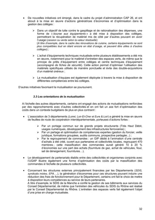 32
• De nouvelles initiatives ont émergé, dans le cadre du projet d’administration CAP 26, et ont
abouti à la mise en œuvre d’actions génératrices d’économies et d’optimisation dans la
gestion des collèges :
Dans un objectif de lutte contre le gaspillage et de rationalisation des dépenses, une
forme de « bourse aux équipements » a été mise à disposition des collèges,
permettrant la récupération de matériel mis de côté par d’autres pouvant en avoir
l’usage (cession ou vente selon la valeur résiduelle)
(A titre d’exemple, dans le cadre des rénovations de cuisine, certains équipements ne sont
plus compatibles tout en étant encore en état d’usage, et peuvent être utiles à d’autres
collèges) ;
L’achat d’équipements techniques mutualisés entre plusieurs établissements a été mis
en œuvre, notamment pour le matériel d’entretien des espaces verts, de même que le
principe de prêts d’équipement entre collèges et centre techniques d’équipement
(accompagné de fiches de sécurité). Cette action permet d’optimiser l’utilisation des
matériels spécifiques utilisés de manière ponctuelle et évite des double-acquisitions
d’un matériel onéreux ;
La mutualisation d’équipes est également déployée à travers la mise à disposition de
différentes compétences entre les collèges.
D’autres initiatives favorisant la mutualisation se poursuivent.
3.3 Les orientations de la mutualisation
A l’échelle des autres départements, certains ont engagé des actions de mutualisations renforcées
par des rapprochements avec d’autres collectivités et en ont fait un axe fort d’optimisation des
coûts dans un contexte budgétaire de plus en plus contraint :
• L’association de 3 départements (Loiret, Loir-Et-Cher et Eure & Loir) a généré la mise en œuvre
de feuilles de route de coopération interdépartementale, porteuses d’actions fortes :
Par un portage commun sur de grands projets structurants (Très Haut Débit,
usages numériques, développement des infrastructures ferroviaires) ;
Par un partage et optimisation de compétences expertes (gestion du foncier, veille
juridique, formations groupées, audits communs, prospective partagée...) ;
Par le regroupement de commandes : un GIP dédié à l’animation d’une centrale
d’achats a été créé, ouvert aux partenaires et collectivités locales, regroupant 470
membres ; cette massification des commandes aurait généré 10 à 20 %
d’économies sur une part des achats (fourniture de gaz, achat de véhicules, fioul,
sel de déneigement, fournitures…).
• Le développement de partenariats établis entre des collectivités et organismes conjoints avec
l’UGAP illustre également une forme d’optimisation des coûts par la massification des
commandes à l’échelle de plusieurs collectivités.
• Concernant les structures externes principalement financées par les Départements (SDIS,
syndicats mixtes, EPA….), la génération d’économies pour ces structures pouvant induire une
réduction des frais de fonctionnement pour le Département, certains ont fait le choix de mettre
à disposition leurs compétences au service de leurs partenaires.
A titre d’exemple, le SDIS de la Manche a confié la gestion de ses bâtiments aux services du
Conseil Départemental, de même que l’entretien des véhicules du SDIS du Rhône est réalisé
par le Conseil Départemental du Rhône. L’entretien des espaces verts fait également l’objet
d’une prise en charge mutualisée.
 