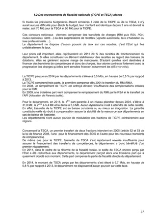 37
1.2 Des reversements de fiscalité nationale (TICPE et TSCA) atones
Si toutes les prévisions budgétaires étaient similaires à celle de la TICPE ou de la TSCA, il n’y
aurait aucune difficulté pour établir le budget, leur montant est identique depuis 3 ans et devrait le
rester, soit 70 M€ pour la TSCA et 50 M€ pour la TICPE.
Ces concours nationaux viennent compenser des transferts de charges (RMI puis RSA, PCH,
routes nationales, SDIS…) ou des suppressions de recettes (vignette automobile, taxe d’habitation ou
taxe professionnelle …).
Le département ne dispose d’aucun pouvoir de taux sur ces recettes, c’est l’Etat qui fixe
unilatéralement le taux.
Leur poids est important, elles représentent en 2015 20 % des recettes de fonctionnement du
département. Si elles constituent un élément stabilisateur des recettes au regard des baisses de
dotations, elles ne génèrent aucune marge de manœuvre. D’autant qu’elles sont destinées à
financer des transferts de compétences et donc de charges, leur atonie contraste fortement avec la
progression des charges qu’elles sont sensées financer, notamment les AIS (voir infra).
La TICPE perçue en 2014 par les départements s’élève à 6,5 Mds, en hausse de 0,5 % par rapport
à 2013.
La TICPE comprend trois parts, la première compense dès 2004 le transfert du RMI/RMA.
En 2008, un complément de TICPE est octroyé devant l’insuffisance des compensations initiales
pour le RMI.
En 2009, une troisième part vient compenser le remplacement du RMI par le RSA et le transfert de
l’API (Allocation de Parents Isolés).
Pour le département, en 2014, la 1ère
part garantie à un niveau plancher depuis 2004, s’élève à
31,8 M€, la 2ème
à 5,4 M€ et la 3ème à 5,3 M€. Aucun dynamisme n’est à attendre de cette recette.
En effet, l’assiette de la TICPE est en baisse constante ou au mieux en stagnation. La garantie
constitutionnelle du droit à compensation assure la stabilité de la ressource aux départements en
cas de baisse de l’assiette.
Les départements n’ont aucun pouvoir de modulation des fractions de TICPE contrairement aux
régions.
Concernant la TSCA, un premier transfert de deux fractions intervient en 2005 (article 52 et 53 de
la loi de finance 2005, l’une pour le financement des SDIS et l’autre pour les nouveaux transferts
de compétences).
De même que pour le TICPE, l’assiette de TSCA s’est rapidement révélée insuffisante pour
assurer le financement des transferts de compétences, le département a donc bénéficié d’un
premier réajustement.
En 2011, dans le cadre de la réforme de la fiscalité locale, le solde de TSCA encore perçu par
l’Etat a été redistribué aux départements, le département perçoit alors une troisième part qui a
quasiment doublé son montant. Cette part compense la perte de fiscalité directe du département.
En 2014, le montant de TSCA perçu par les départements s’est élevé à 6,7 Mds, en hausse de
0,8 % par rapport à 2013, le département ne disposant d’aucun pouvoir sur cette taxe.
 