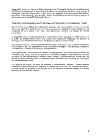 2
En parallèle, l’entrée en vigueur de la loi portant Nouvelle Organisation Territoriale de la République
(NOTRe) et singulièrement la disparition de la clause de compétence générale, nous contraint à
réinterroger nos modes d’intervention et à recentrer notre action sur le domaine social. Elle légitime,
par ailleurs, notre volonté de renforcer notre vocation de solidarité territoriale, qui se concrétise par le
réaménagement du dispositif d’aide aux territoires.
Une politique ambitieuse favorisant le développement de l’activité économique et de l’emploi
Car c’est bien une politique d’investissements soutenus que nous entendons mener. A nouvelle
donne, new deal ! Bien que la loi nous prive dorénavant de notre capacité à soutenir directement les
entreprises et leurs projets, notre action sera obstinément orientée vers l’emploi et l’activité
économique.
Le dispositif d’aide aux territoires présenté le 10 septembre dernier, conjugué aux efforts réalisés sur
le budget de fonctionnement, permet une politique d’investissement ambitieuse pour continuer à
développer notre département en fonction des besoins et atouts de chaque canton.
Nous lançons, ainsi, une phase de grands chantiers routiers, primordiaux pour le désenclavement de
certaines parties de notre département. Nous accélérons le maillage en infrastructures numériques,
essentielles pour l’attractivité économique de nos territoires.
Nous appréhendons par le prisme de l’emploi l’accompagnement des bénéficiaires du Revenu de
Solidarité Active (RSA), pour que les notions de solidarité et contrepartie active prennent enfin tout
leur sens. Le plan départemental d’insertion porteur d’enjeux, tant financiers que d’avenir pour les
publics concernés, sera désormais essentiellement axé sur l’insertion par l’économie, en complément
de l’accompagnement social.
Qu’il s’agisse de culture, de sport, de jeunesse, d’environnement, d’habitat… chaque domaine
d’intervention départementale doit répondre à l’objectif que nous fixons en ce début de mandat :
mobiliser toutes les énergies et encourager toutes les initiatives créatrices d’emploi et d’activité
économique sur le territoire drômois.
 