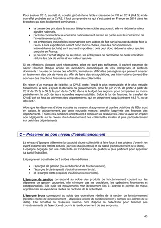 43
Pour évaluer 2015, au-delà du constat global d’une faible croissance du PIB en 2014 (0,4 %) et de
son effet probable sur la CVAE, il faut comprendre ce qui s’est passé en France en 2014 dans les
branches qui sont localement dominantes :
• la baisse des prix dans le secteur téléphonie mobile se poursuit, elle va réduire la valeur
ajoutée nationale, 
• l’activité construction se contracte nationalement en lien en partie avec la contraction de
l’investissement public,
• les entreprises industrielles exportatrices sont aidées de fait par la hausse du dollar face à
l’euro. Leurs exportations seront donc moins chères, mais les consommations
intermédiaires (achats) sont souvent importées : cela peut donc réduire la valeur ajoutée
produite en France, 
• le pouvoir d’achat stagne ou se réduit, les entreprises de commerce de détail vont donc
réduire les prix de vente et leur valeur ajoutée.
Si les réflexions globales sont nécessaires, elles ne sont pas suffisantes. Il devient essentiel de
savoir résumer chaque année les évolutions économiques de ces entreprises et secteurs
dominants : hausse ou baisse des effectifs, fermetures, difficultés passagères qui peuvent amener
un tassement des prix de vente etc. Afin de faire des extrapolations, ces informations doivent être
connues des directions financières et fiscales des collectivités.
En raison d’un manque de lisibilité, la CVAE reste l’impôt le plus imprévisible et le plus instable
fiscalement. A ceci, s’ajoute la décision du gouvernement, prise fin juin 2015, de porter à partir de
2017 de 25 % à 50 % la part de la CVAE dans le budget des régions, pour compenser au moins
partiellement le coût de leurs nouvelles responsabilités. Selon la loi de finances, le transfert de
CVAE doit se fera au détriment des départements, qui en perçoivent jusqu'à présent 48,5 %, et ce
dès 2017.
Alors que les dépenses d’aides sociales ne cessent d’augmenter et que les dotations de l’Etat sont
en baisse, le gouvernement, par cette nouvelle mesure, amplifie l’asphyxie des finances des
départements. Toutes ces décisions contribuent à diminuer les ressources, cela va avoir un impact
non négligeable sur le niveau d’autofinancement des collectivités locales et plus particulièrement
sur celui des départements.
C – Préserver un bon niveau d’autofinancement
Le niveau d’épargne détermine la capacité d’une collectivité à faire face à ses projets d’avenir, en
ayant assumé ses projets actuels (services d’aujourd’hui) et du passé (remboursement de la dette).
L’épargne dégagée par une collectivité est l’indicateur de gestion le plus pertinent pour apprécier
sa santé financière.
L’épargne est constituée de 3 soldes intermédiaires :
• l’épargne de gestion (ou excédent brut de fonctionnement),
• l’épargne brute (capacité d’autofinancement brute),
• et l’épargne nette (capacité d’autofinancement nette).
L’épargne de gestion correspond au solde des produits de fonctionnement courant sur les
dépenses de gestion courantes, elle n’intègre pas les provisions, les opérations financières et
exceptionnelles. Elle isole les mouvements non directement liés à l’activité et permet de mieux
appréhender les évolutions réelles de l’activité de la collectivité.
L’épargne brute correspond au solde des opérations réelles de la section de fonctionnement
(recettes réelles de fonctionnement – dépenses réelles de fonctionnement y compris les intérêts de la
dette). Elle constitue la ressource interne dont dispose la collectivité pour financer ses
investissements de l’exercice et couvrir le remboursement de ses emprunts.
 