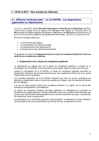 3
I – 2016 et 2017 : Des années de réformes
A – Réforme institutionnelle : La Loi NOTRe - Les dispositions
applicables au département
La loi du 7 août 2015, portant Nouvelle Organisation Territoriale de la République (NOTRe),
s’inscrit dans la lignée de la loi relative à la délimitation des régions du 16 janvier 2015, de
Modernisation de l’Action Publique Territoriale et d’Affirmation des Métropoles (loi MAPTAM du 27
janvier 2014) et de la loi de Réforme des Collectivités Territoriales (loi RCT du 16 décembre 2010).
Elle fixe de nouvelles règles pour :
• un renforcement des régions,
• une rationalisation de l’intercommunalité,
• un repositionnement des départements,
• le fonctionnement des collectivités territoriales.
En application de cette loi, le département perd sa clause de compétence générale et voit une
partie de ses compétences redéfinies.
1 - Suppression de la clause de compétence générale
Le département ne dispose plus de la clause de compétence générale à compter de la
promulgation de la loi NOTRe. Il en est de même pour la région. Seule la commune la conserve.
Jusqu’à la promulgation de la loi NOTRe, la clause de compétence générale permettait au
département d’intervenir dans d’autres domaines que ceux explicitement définis par la loi, quand
l’intérêt public local le nécessitait.
Les nouvelles dispositions de la loi NOTRe impliquent que, dès lors qu’une compétence est
attribuée au département, celle-ci ne peut être exercée par la région, sauf si le département décide
de la lui déléguer.
Il en est de même lorsqu’il s’agit d’une compétence attribuée à la région, qui ne pourra être
exercée par le département, sauf délégation.
La clause de compétence générale permettait également au département de participer au
financement de projets pilotés par d’autres collectivités, sans avoir à justifier cette intervention par
son lien avec des domaines dans lesquelles la loi lui donnait compétence pour agir. La justification
de l’intérêt local, seule, pouvait suffire.
Les dispositions de la loi NOTRe suppriment cette possibilité : le département ne peut cofinancer
que les projets en lien avec les attributions qui sont les siennes, en application de la loi.
 