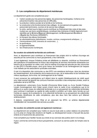 4
2 - Les compétences du département maintenues
Le département garde ses compétences pour :
• l’action sociale pour les personnes âgées, les personnes handicapées, l’enfance et la
prévention/insertion des personnes en difficultés,
• la protection médico-sociale de la famille et de l’enfance,
• la construction et le fonctionnement des collèges ; le recrutement et la gestion des
personnels techniciens, ouvriers et de service des collèges,
• la voirie, sachant que la région pourra contribuer au financement des voies et des axes
routiers qui, par leurs caractéristiques, constituent des itinéraires d’intérêt régional et sont
identifiés par le Schéma Régional d’Aménagement, de Développement Durable et
d’Egalité des Territoires (SRADDET),
• le transport des élèves handicapés,
• la culture/patrimoine (bibliothèques, musées, archives, enseignements artistiques…),
• l’environnement (ENS, itinéraires de randonnées…),
• le sport/nature,
• le logement/habitat,
• les infrastructures numériques.
Sa vocation de solidarité territoriale est confirmée :
Ainsi, le département peut contribuer au financement des projets dont la maîtrise d'ouvrage est
assurée par les communes ou leurs groupements, à leur demande.
Il peut également, lorsque l'initiative privée est défaillante ou absente, contribuer au financement
des opérations d'investissement en faveur des entreprises de services marchands nécessaires aux
besoins de la population en milieu rural, dont la maîtrise d'ouvrage est assurée par des communes
ou des EPCI à fiscalité propre, ainsi qu'en faveur de l'entretien et de l'aménagement de l'espace
rural réalisés par les associations syndicales autorisées.
Il met à la disposition des communes ou des EPCI une assistance technique, dans les domaines
de l’assainissement, de la protection de la ressource en eau, de la restauration et de l’entretien des
milieux aquatiques, de la voirie, de l’aménagement et de l’habitat.
Il peut conserver les participations qu’il détient dans le capital d’établissements de crédit ayant
pour objet exclusif de garantir les concours financiers accordés à des entreprises privées, avant la
publication de la loi NOTRe.
Le département, actionnaire d’une Société d’Economie Mixte locale ou d’une Société Publique
Locale d’aménagement dont l’objet social s’inscrit dans le cadre d’une compétence que la loi
attribue à un autre niveau de collectivité territoriale ou à un groupement de collectivités territoriales
peut continuer à participer au capital de cette société à condition qu’il cède, dans l’année qui suit
l’entrée en vigueur de la présente loi, à la collectivité territoriale ou au groupement de collectivités
territoriales bénéficiaire de cette compétence, plus des deux tiers des actions qu’il détenait
antérieurement.
Il élabore, conjointement avec l’Etat et en associant les EPCI, un schéma départemental
d’amélioration de l’accessibilité des services au public.
Sa vocation de solidarité sociale est également maintenue :
Le département est compétent pour mettre en oeuvre toute aide ou action relative à la prévention
ou à la prise en charge des situations de fragilité, au développement social, à l'accueil des jeunes
enfants et à l'autonomie des personnes.
Il est compétent pour faciliter l'accès aux droits et aux services des publics dont il a la charge.
Il peut, comme les communes et leurs groupements, concourir au service public de l’emploi avec la
région.
 