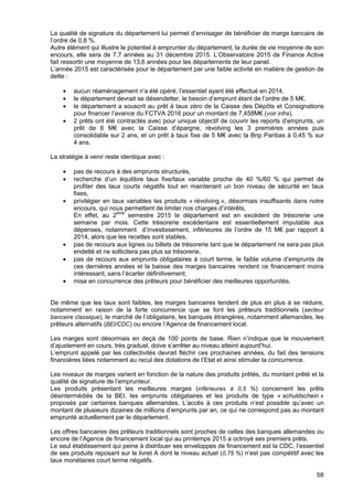 58
La qualité de signature du département lui permet d’envisager de bénéficier de marge bancaire de
l’ordre de 0,8 %.
Autre élément qui illustre le potentiel à emprunter du département, la durée de vie moyenne de son
encours, elle sera de 7,7 années au 31 décembre 2015. L’Observatoire 2015 de Finance Active
fait ressortir une moyenne de 13,6 années pour les départements de leur panel.
L’année 2015 est caractérisée pour le département par une faible activité en matière de gestion de
dette :
• aucun réaménagement n’a été opéré, l’essentiel ayant été effectué en 2014,
• le département devrait se désendetter, le besoin d’emprunt étant de l’ordre de 5 M€,
• le département a souscrit au prêt à taux zéro de la Caisse des Dépôts et Consignations
pour financer l’avance du FCTVA 2016 pour un montant de 7,458M€ (voir infra).
• 2 prêts ont été contractés avec pour unique objectif de couvrir les reports d’emprunts, un
prêt de 6 M€ avec la Caisse d’épargne, révolving les 3 premières années puis
consolidable sur 2 ans, et un prêt à taux fixe de 5 M€ avec la Bnp Paribas à 0,45 % sur
4 ans.
La stratégie à venir reste identique avec :
• pas de recours à des emprunts structurés,
• recherche d’un équilibre taux fixe/taux variable proche de 40 %/60 % qui permet de
profiter des taux courts négatifs tout en maintenant un bon niveau de sécurité en taux
fixes,
• privilégier en taux variables les produits « révolving », désormais insuffisants dans notre
encours, qui nous permettent de limiter nos charges d’intérêts,
En effet, au 2ème
semestre 2015 le département est en excédent de trésorerie une
semaine par mois. Cette trésorerie excédentaire est essentiellement imputable aux
dépenses, notamment d’investissement, inférieures de l’ordre de 15 M€ par rapport à
2014, alors que les recettes sont stables,
• pas de recours aux lignes ou billets de trésorerie tant que le département ne sera pas plus
endetté et ne sollicitera pas plus sa trésorerie,
• pas de recours aux emprunts obligataires à court terme, le faible volume d’emprunts de
ces dernières années et la baisse des marges bancaires rendent ce financement moins
intéressant, sans l’écarter définitivement,
• mise en concurrence des prêteurs pour bénéficier des meilleures opportunités.
De même que les taux sont faibles, les marges bancaires tendent de plus en plus à se réduire,
notamment en raison de la forte concurrence que se font les prêteurs traditionnels (secteur
bancaire classique), le marché de l’obligataire, les banques étrangères, notamment allemandes, les
prêteurs alternatifs (BEI/CDC) ou encore l’Agence de financement local.
Les marges sont désormais en deçà de 100 points de base. Rien n’indique que le mouvement
d’ajustement en cours, très graduel, doive s’arrêter au niveau atteint aujourd’hui.
L’emprunt appelé par les collectivités devrait fléchir ces prochaines années, du fait des tensions
financières liées notamment au recul des dotations de l’Etat et ainsi stimuler la concurrence.
Les niveaux de marges varient en fonction de la nature des produits prêtés, du montant prêté et la
qualité de signature de l’emprunteur.
Les produits présentant les meilleures marges (inférieures à 0,5 %) concernent les prêts
désintermédiés de la BEI, les emprunts obligataires et les produits de type « schuldschein »
proposés par certaines banques allemandes. L’accès à ces produits n’est possible qu’avec un
montant de plusieurs dizaines de millions d’emprunts par an, ce qui ne correspond pas au montant
emprunté actuellement par le département.
Les offres bancaires des prêteurs traditionnels sont proches de celles des banques allemandes ou
encore de l’Agence de financement local qui au printemps 2015 a octroyé ses premiers prêts.
Le seul établissement qui peine à distribuer ses enveloppes de financement est la CDC, l’essentiel
de ses produits reposant sur le livret A dont le niveau actuel (0,75 %) n’est pas compétitif avec les
taux monétaires court terme négatifs.
 