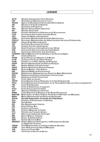 61
LEXIQUE
ACTP Allocation Compensatrice Tierce Personne
ADF Assemblée des Départements de France
ADUDA Agence de Développement Universitaire Drôme Ardèche
AIS Allocation Individuelle de Solidarité
AP Autorisation de Programme
APA Allocation Personnalisée d’Autonomie
API Allocation Parent Isolé
CAUE Conseils d’Architecture d’Urbanisme et de l’Environnement
CCID Commissions Communales des Impôts Directs
CDC Caisse des Dépôts et Consignations
CDIDL Commission Départementale des Impôts Directs Locaux
CDVLLP Commission Départementale des Valeurs Locatives des Locaux Professionnels
CESU Chèque Emploi Service Universel
CET Contribution Economique Territoriale
CFE Cotisation Foncière des Entreprises
CICE Crédit d’Impôt pour la Compétitivité et pour l’Emploi
CIID Commissions Intercommunales des Impôts Directs
CLIC Centre Local d’Information et de Coordination
CODERPA COmité DEpartemental des Retraités et des Personnes Âgées
CP Crédit de Paiement
CPOM Contrat Pluriannuel d’Objectifs et de Moyens
CTAP Conférence Territoriale d’Action Publique
CVAE Cotisation sur la Valeur Ajoutée des Entreprises
DDFIP Direction Départementale des FInances Publiques
DGF Dotation Globale de Fonctionnement
DGFIP Direction Générale des FInances Publiques
DMTO Droits de Mutation à Titre Onéreux
DRF Dépenses Réelles de Fonctionnement
EHPAD Établissement d’Hébergement pour Personnes Âgées Dépendantes
EPCI Établissements Publics de Coopération Intercommunale
EPFL Etablissement Public Foncier Local
FAJ Fonds d’Aide aux Jeunes
FDPTP Fonds Départemental de Péréquation de la Taxe Professionnelle
FDTA Fonds Départemental de péréquation sur les Taxes Additionnelles aux droits d’enregistrement
FSE Fonds Social Européen
FSL Fonds de Solidarité pour le Logement
FULH Fonds Unique Logement Habitat
GVT Glissement Vieillissement Technicité
INSEE Institut National de la Statistique et des Études Économiques
MAPTAM Modernisation de l’Action Publique Territoriale et d’Affirmation des Métropoles
MDPH Maison Départementale des Personnes Handicapées
NOTRe Nouvelle Organisation Territoriale de la République
PCH Prestation de Compensation du Handicap
PDB Point de base
PDI Plan Départemental d’Insertion
PIB Produit Intérieur Brut
PLF Projet Loi de Finances
PMI Protection Maternelle et Infantile
PTU Périmètre des Transports Urbains
RCT Réforme des Collectivités Territoriales
RMI Revenu Minimum d’Insertion
RSA Revenu de Solidarité Active
SEM Société d’Economie Mixte
SRADDET Schéma Régional d’Aménagement, de Développement Durable
et d’Egalité des Territoires
TDENS Taxe Départementale sur les Espaces Naturels Sensibles
TEOM Taxe d’Enlèvement des Ordures Ménagères
TFB Taxe sur le Foncier Bâti
TOS Techniciens et Ouvriers de Service
 