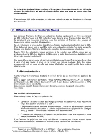6
Ce texte de loi doit faire l’objet, à présent, d’échanges et de concertation entre les différents
niveaux de collectivités, au sein de chaque région, pour une mise en œuvre dans les
meilleurs délais.
D’autres textes déjà votés ou décidés ont déjà des implications pour les départements, d’autres
sont annoncés.
B – Réformes liées aux ressources locales
Les concours financiers de l’Etat aux collectivités locales représentent en 2015 un montant
de 53,5 milliards d’euros et à 49,9 milliards d’euros dans la loi de finances initiale pour 2016.
Ils constituent une ressource importante pour les territoires et financent des services et
équipements publics essentiels à la population.
Ils ont évolué dans le temps suite à des réformes, fiscales ou plus structurelles telle que la DGF.
C’est d’ailleurs à travers celle-ci que l’Etat opère une péréquation verticale c’est-à-dire que par le
biais de cette dotation, l’Etat tente de réduire les inégalités de ressources des collectivités.
Depuis 2014, les collectivités locales participent à la réduction des déficits publics par un
prélèvement sur la DGF. Les dotations de l’Etat, dans le cadre des discussions budgétaires, ont
été un sujet abondamment discuté.
Une autre réforme est en cours, elle est moins médiatisée mais l’impact financier pour les années
à venir n’est pas neutre : il s’agit de la révision des valeurs locatives. Celle des locaux
professionnels est en cours et celle des locaux d’habitation est expérimentée dans certains
départements
1 – Baisse des dotations
Avant d’évaluer le montant des dotations, il convient de voir ce que recouvrent les dotations de
l’Etat.
Dans le rapport parlementaire de Madame PIRES-BEAUNE et Monsieur GERMAIN1
, les dotations
de l’Etat s’élèvent à 53,5 milliards d’euros en 2015, 86 % sont destinés au fonctionnement et 14 %
à l’investissement des collectivités.
Les principaux objectifs de ces dotations sont de : compenser des charges et péréquer les
ressources.
Les dotations de compensation :
Elles sont majoritaires, il s’agit principalement de :
• Contribuer à la compensation des charges générales des collectivités. C’est notamment
l’objet de la dotation forfaitaire de la DGF ;
• Compenser le coût des transferts de compétences. C’est le cas de la Dotation Générale
de Décentralisation (DGD) et de la Dotation Départementale d’Equipement des Collèges
(DDEC), créées à l’occasion des Actes I et II de la décentralisation ;
• Compenser des allègements d’impôts locaux et les pertes dues à la suppression de la
taxe professionnelle (DCRTP).
Il ne s’agit pas de redistribuer des fonds mais bien de compenser des charges souvent issues
d’une mesure nouvelle (ex : suppression d’un impôt local ou transfert d’une compétence).
1
Rapport de Mme PIRES-BEAUNE et M GERMAIN : « Pour une Dotation Globale de
Fonctionnement équitable et transparente : osons la réforme » 15 juillet 2015
 