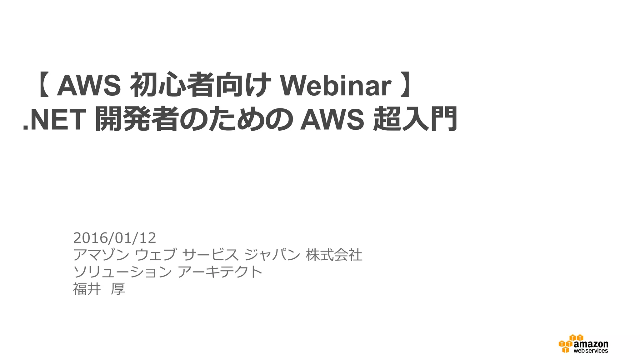2016/01/12
アマゾン ウェブ サービス ジャパン 株式会社
ソリューション アーキテクト
福井 厚
【 AWS 初心者向け Webinar 】
.NET 開発者のための AWS 超入門
 