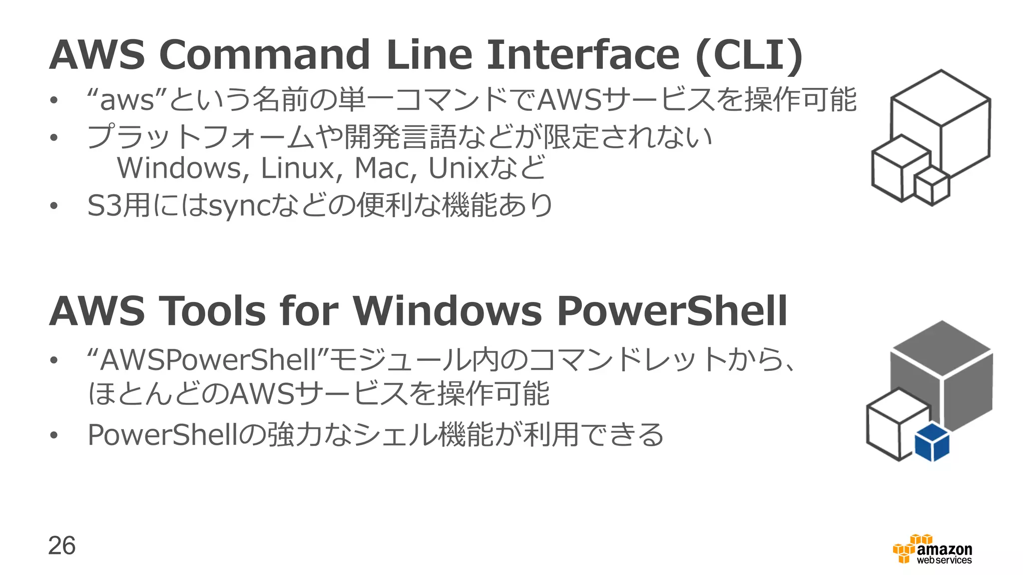 26
AWS Command Line Interface (CLI)
• “aws”という名前の単一コマンドでAWSサービスを操作可能
• プラットフォームや開発言語などが限定されない
Windows, Linux, Mac, Unixなど
• S3用にはsyncなどの便利な機能あり
AWS Tools for Windows PowerShell
• “AWSPowerShell”モジュール内のコマンドレットから、
ほとんどのAWSサービスを操作可能
• PowerShellの強力なシェル機能が利用できる
 