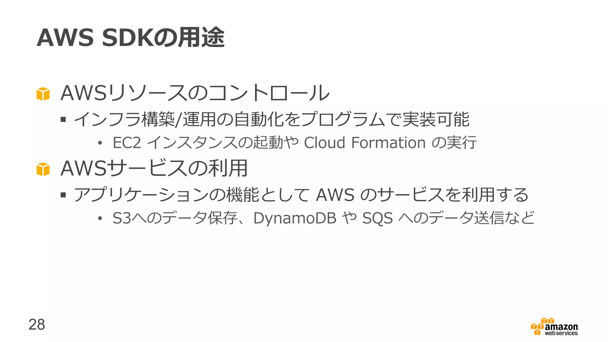 28
AWS SDKの用途
AWSリソースのコントロール
 インフラ構築/運用の自動化をプログラムで実装可能
• EC2 インスタンスの起動や Cloud Formation の実行
AWSサービスの利用
 アプリケーションの機能として AWS のサービスを利用する
• S3へのデータ保存、DynamoDB や SQS へのデータ送信など
 