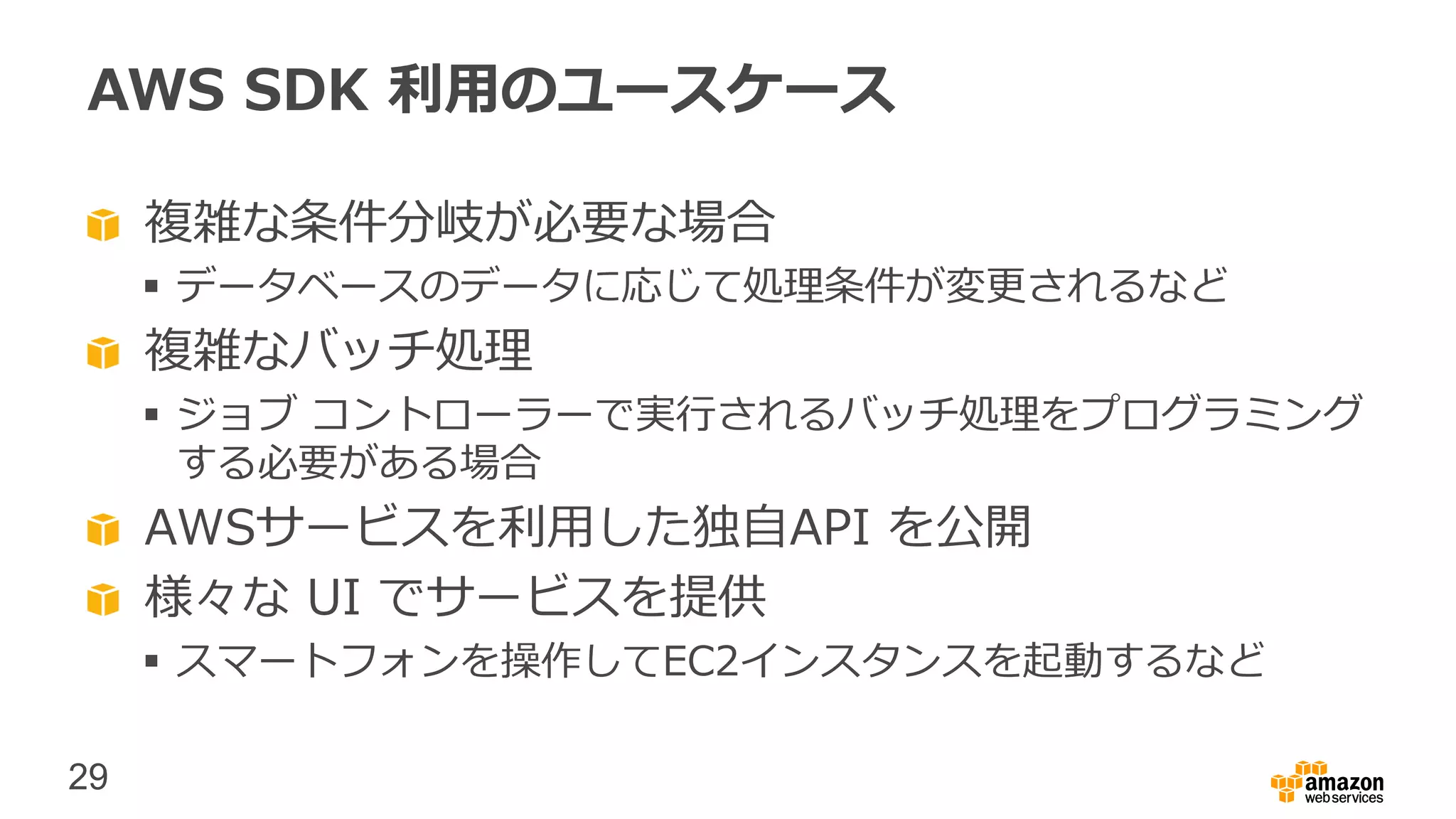 29
AWS SDK 利用のユースケース
複雑な条件分岐が必要な場合
 データベースのデータに応じて処理条件が変更されるなど
複雑なバッチ処理
 ジョブ コントローラーで実行されるバッチ処理をプログラミング
する必要がある場合
AWSサービスを利用した独自API を公開
様々な UI でサービスを提供
 スマートフォンを操作してEC2インスタンスを起動するなど
 