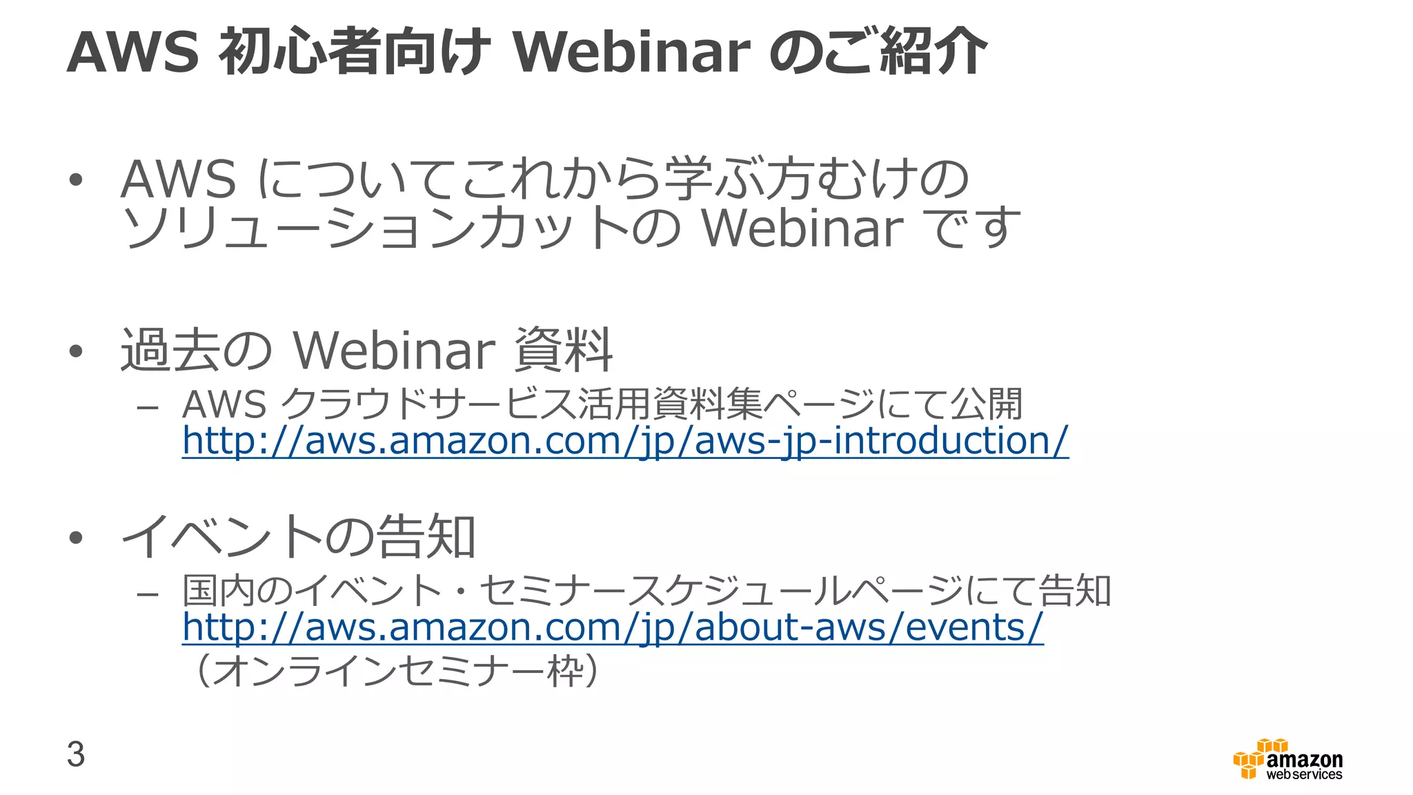 3
AWS 初心者向け Webinar のご紹介
• AWS についてこれから学ぶ方むけの
ソリューションカットの Webinar です
• 過去の Webinar 資料
– AWS クラウドサービス活用資料集ページにて公開
http://aws.amazon.com/jp/aws-jp-introduction/
• イベントの告知
– 国内のイベント・セミナースケジュールページにて告知
http://aws.amazon.com/jp/about-aws/events/
（オンラインセミナー枠）
 