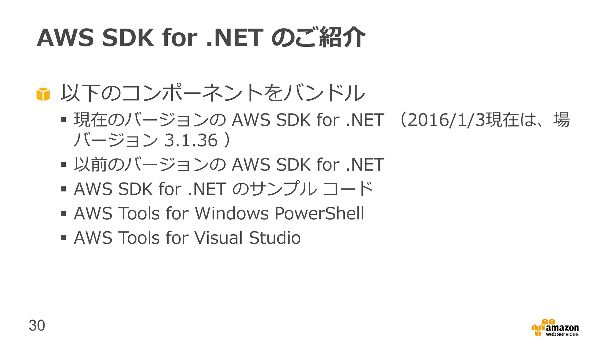 30
AWS SDK for .NET のご紹介
以下のコンポーネントをバンドル
 現在のバージョンの AWS SDK for .NET （2016/1/3現在は、場
バージョン 3.1.36 ）
 以前のバージョンの AWS SDK for .NET
 AWS SDK for .NET のサンプル コード
 AWS Tools for Windows PowerShell
 AWS Tools for Visual Studio
 