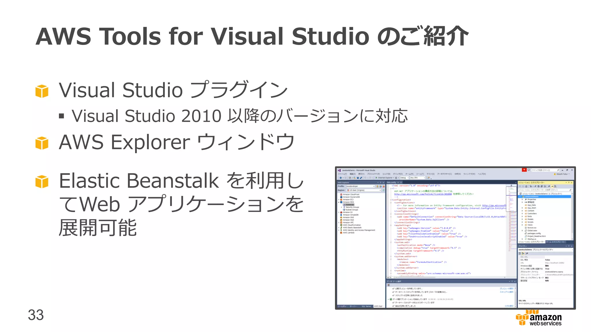 33
AWS Tools for Visual Studio のご紹介
Visual Studio プラグイン
 Visual Studio 2010 以降のバージョンに対応
AWS Explorer ウィンドウ
Elastic Beanstalk を利用し
てWeb アプリケーションを
展開可能
 