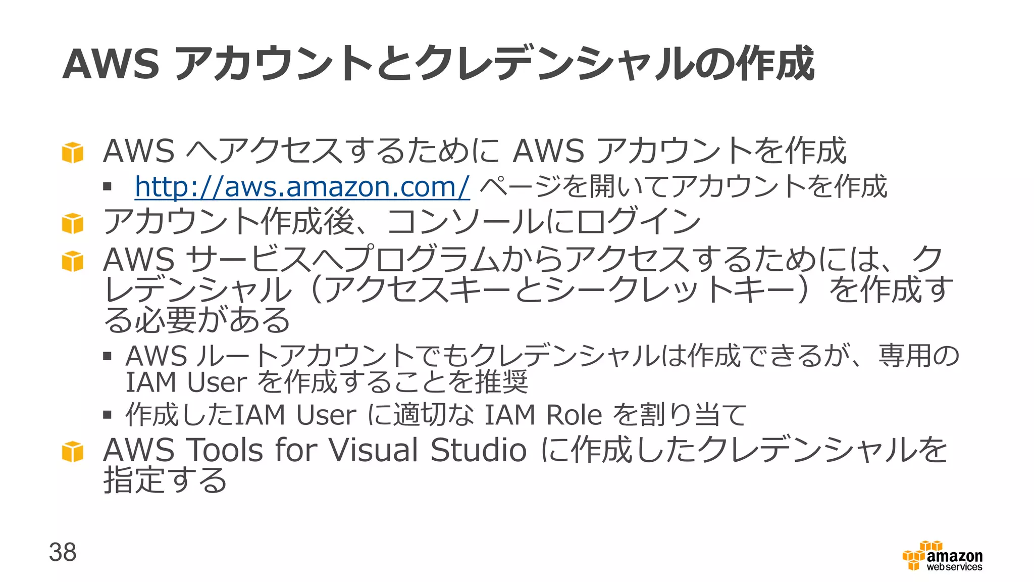 38
AWS アカウントとクレデンシャルの作成
AWS へアクセスするために AWS アカウントを作成
 http://aws.amazon.com/ ページを開いてアカウントを作成
アカウント作成後、コンソールにログイン
AWS サービスへプログラムからアクセスするためには、ク
レデンシャル（アクセスキーとシークレットキー）を作成す
る必要がある
 AWS ルートアカウントでもクレデンシャルは作成できるが、専用の
IAM User を作成することを推奨
 作成したIAM User に適切な IAM Role を割り当て
AWS Tools for Visual Studio に作成したクレデンシャルを
指定する
 