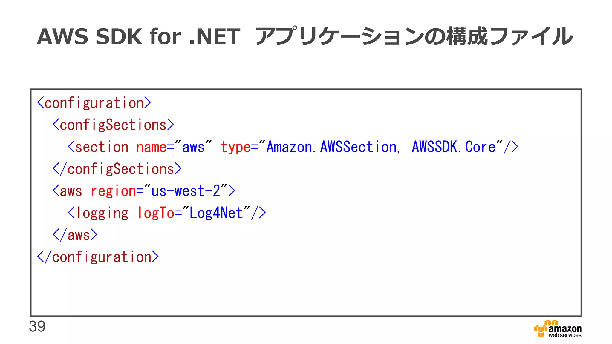 39
AWS SDK for .NET アプリケーションの構成ファイル
<configuration>
<configSections>
<section name="aws" type="Amazon.AWSSection, AWSSDK.Core"/>
</configSections>
<aws region="us-west-2">
<logging logTo="Log4Net"/>
</aws>
</configuration>
 