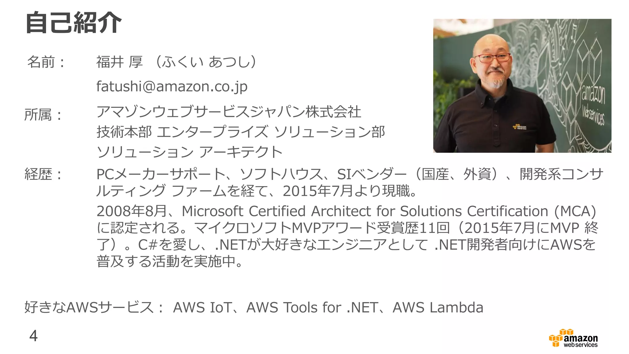 4
福井 厚 （ふくい あつし）
自己紹介
名前：
fatushi@amazon.co.jp
所属： アマゾンウェブサービスジャパン株式会社
技術本部 エンタープライズ ソリューション部
ソリューション アーキテクト
経歴： PCメーカーサポート、ソフトハウス、SIベンダー（国産、外資）、開発系コンサ
ルティング ファームを経て、2015年7月より現職。
2008年8月、Microsoft Certified Architect for Solutions Certification (MCA)
に認定される。マイクロソフトMVPアワード受賞歴11回（2015年7月にMVP 終
了）。C#を愛し、.NETが大好きなエンジニアとして .NET開発者向けにAWSを
普及する活動を実施中。
好きなAWSサービス： AWS IoT、AWS Tools for .NET、AWS Lambda
 