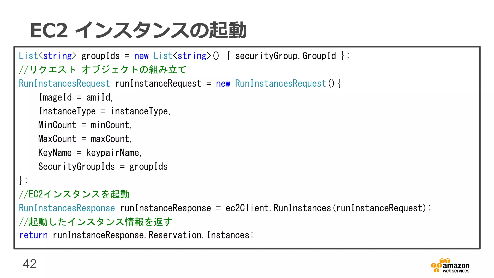 42
EC2 インスタンスの起動
List<string> groupIds = new List<string>() { securityGroup.GroupId };
//リクエスト オブジェクトの組み立て
RunInstancesRequest runInstanceRequest = new RunInstancesRequest(){
ImageId = amiId,
InstanceType = instanceType,
MinCount = minCount,
MaxCount = maxCount,
KeyName = keypairName,
SecurityGroupIds = groupIds
};
//EC2インスタンスを起動
RunInstancesResponse runInstanceResponse = ec2Client.RunInstances(runInstanceRequest);
//起動したインスタンス情報を返す
return runInstanceResponse.Reservation.Instances;
 