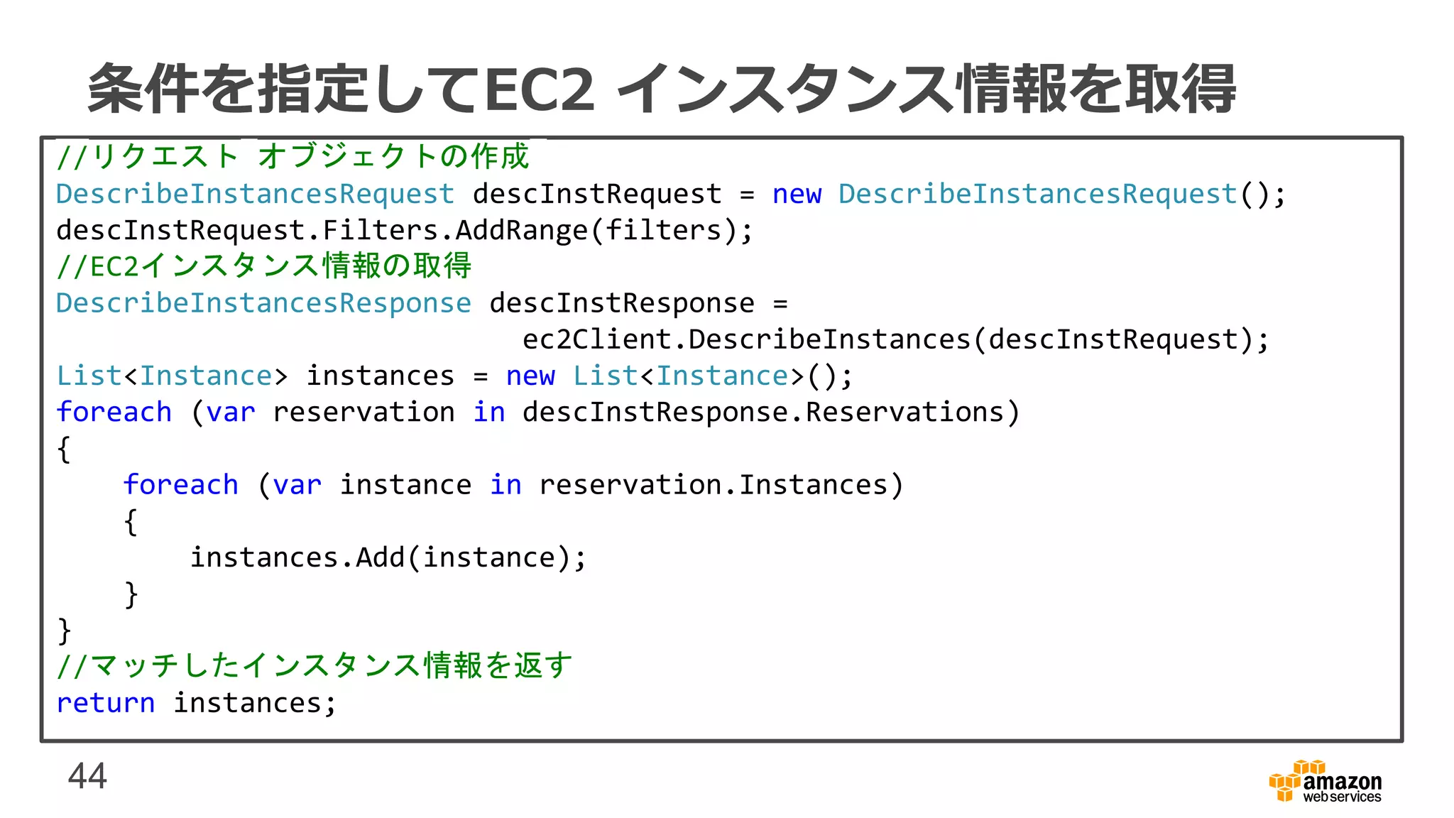 44
条件を指定してEC2 インスタンス情報を取得
//リクエスト オブジェクトの作成
DescribeInstancesRequest descInstRequest = new DescribeInstancesRequest();
descInstRequest.Filters.AddRange(filters);
//EC2インスタンス情報の取得
DescribeInstancesResponse descInstResponse =
ec2Client.DescribeInstances(descInstRequest);
List<Instance> instances = new List<Instance>();
foreach (var reservation in descInstResponse.Reservations)
{
foreach (var instance in reservation.Instances)
{
instances.Add(instance);
}
}
//マッチしたインスタンス情報を返す
return instances;
 