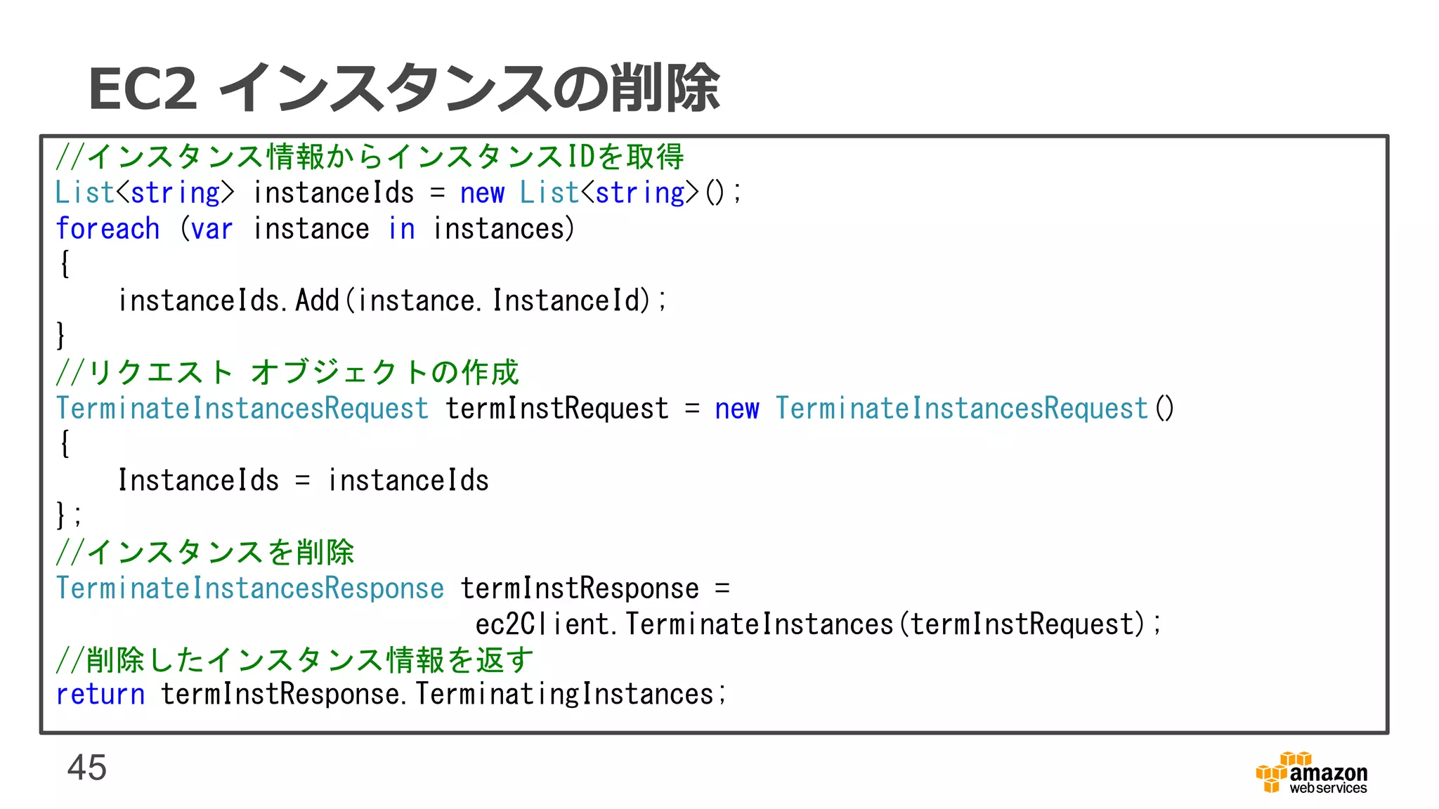 45
EC2 インスタンスの削除
//インスタンス情報からインスタンスIDを取得
List<string> instanceIds = new List<string>();
foreach (var instance in instances)
{
instanceIds.Add(instance.InstanceId);
}
//リクエスト オブジェクトの作成
TerminateInstancesRequest termInstRequest = new TerminateInstancesRequest()
{
InstanceIds = instanceIds
};
//インスタンスを削除
TerminateInstancesResponse termInstResponse =
ec2Client.TerminateInstances(termInstRequest);
//削除したインスタンス情報を返す
return termInstResponse.TerminatingInstances;
 