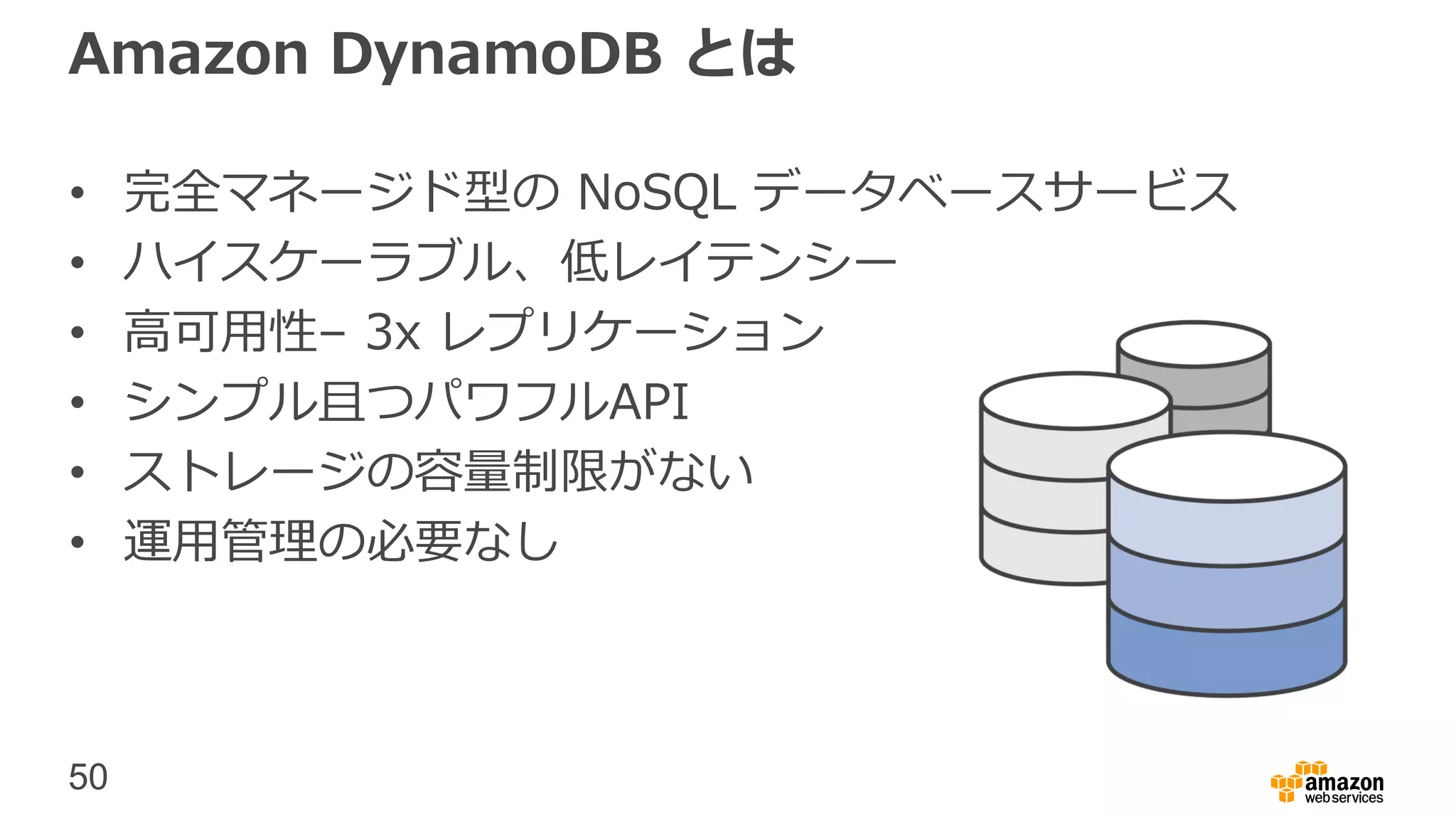 50
Amazon DynamoDB とは
• 完全マネージド型の NoSQL データベースサービス
• ハイスケーラブル、低レイテンシー
• 高可用性– 3x レプリケーション
• シンプル且つパワフルAPI
• ストレージの容量制限がない
• 運用管理の必要なし
 