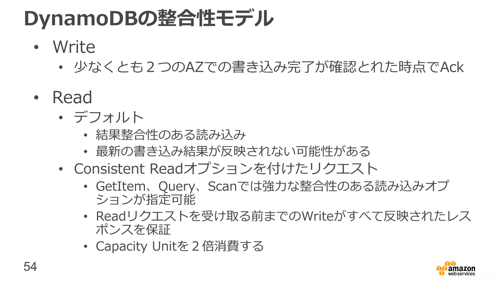 54
DynamoDBの整合性モデル
• Write
• 少なくとも２つのAZでの書き込み完了が確認とれた時点でAck
• Read
• デフォルト
• 結果整合性のある読み込み
• 最新の書き込み結果が反映されない可能性がある
• Consistent Readオプションを付けたリクエスト
• GetItem、Query、Scanでは強力な整合性のある読み込みオプ
ションが指定可能
• Readリクエストを受け取る前までのWriteがすべて反映されたレス
ポンスを保証
• Capacity Unitを２倍消費する
 