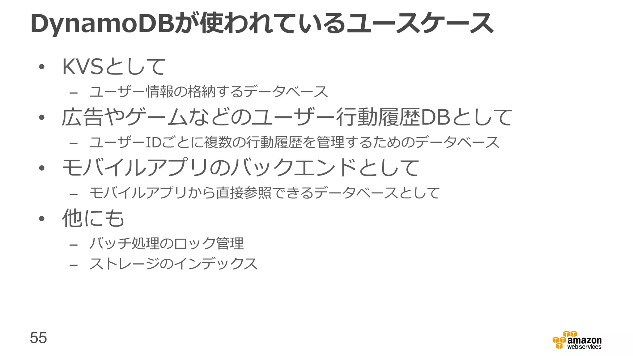 55
DynamoDBが使われているユースケース
• KVSとして
– ユーザー情報の格納するデータベース
• 広告やゲームなどのユーザー行動履歴DBとして
– ユーザーIDごとに複数の行動履歴を管理するためのデータベース
• モバイルアプリのバックエンドとして
– モバイルアプリから直接参照できるデータベースとして
• 他にも
– バッチ処理のロック管理
– ストレージのインデックス
 