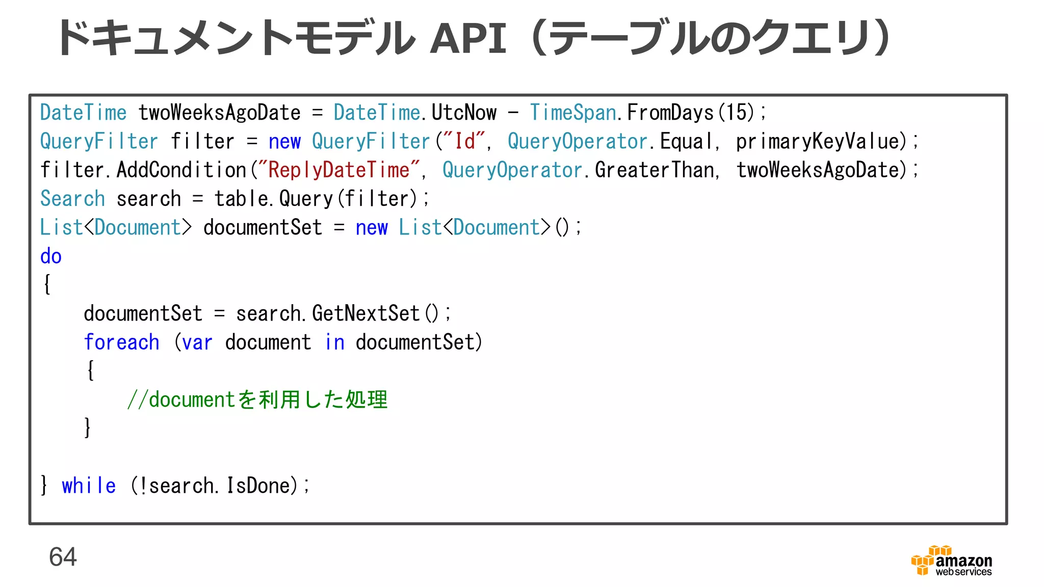64
ドキュメントモデル API（テーブルのクエリ）
DateTime twoWeeksAgoDate = DateTime.UtcNow - TimeSpan.FromDays(15);
QueryFilter filter = new QueryFilter("Id", QueryOperator.Equal, primaryKeyValue);
filter.AddCondition("ReplyDateTime", QueryOperator.GreaterThan, twoWeeksAgoDate);
Search search = table.Query(filter);
List<Document> documentSet = new List<Document>();
do
{
documentSet = search.GetNextSet();
foreach (var document in documentSet)
{
//documentを利用した処理
}
} while (!search.IsDone);
 