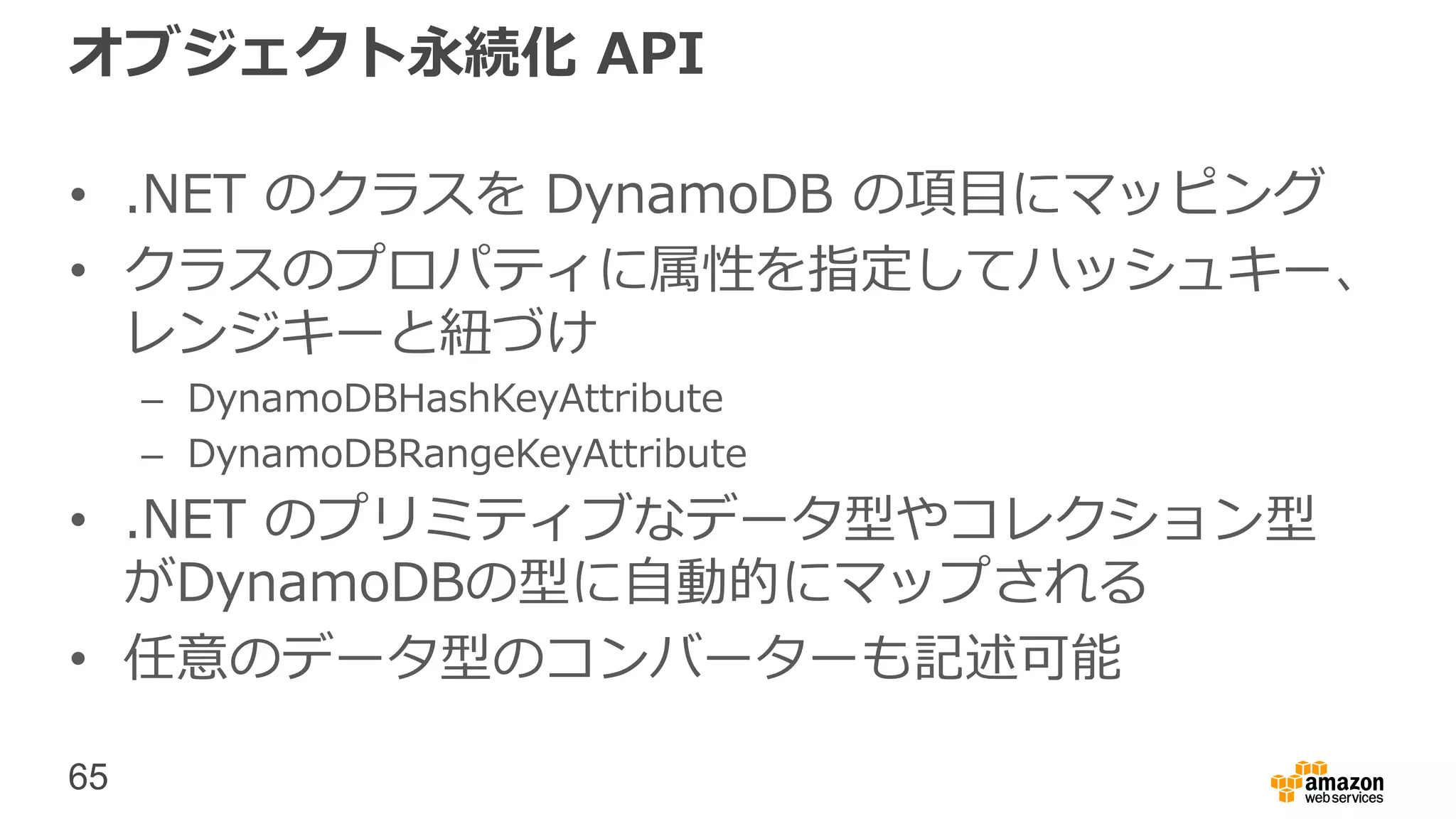 65
オブジェクト永続化 API
• .NET のクラスを DynamoDB の項目にマッピング
• クラスのプロパティに属性を指定してハッシュキー、
レンジキーと紐づけ
– DynamoDBHashKeyAttribute
– DynamoDBRangeKeyAttribute
• .NET のプリミティブなデータ型やコレクション型
がDynamoDBの型に自動的にマップされる
• 任意のデータ型のコンバーターも記述可能
 
