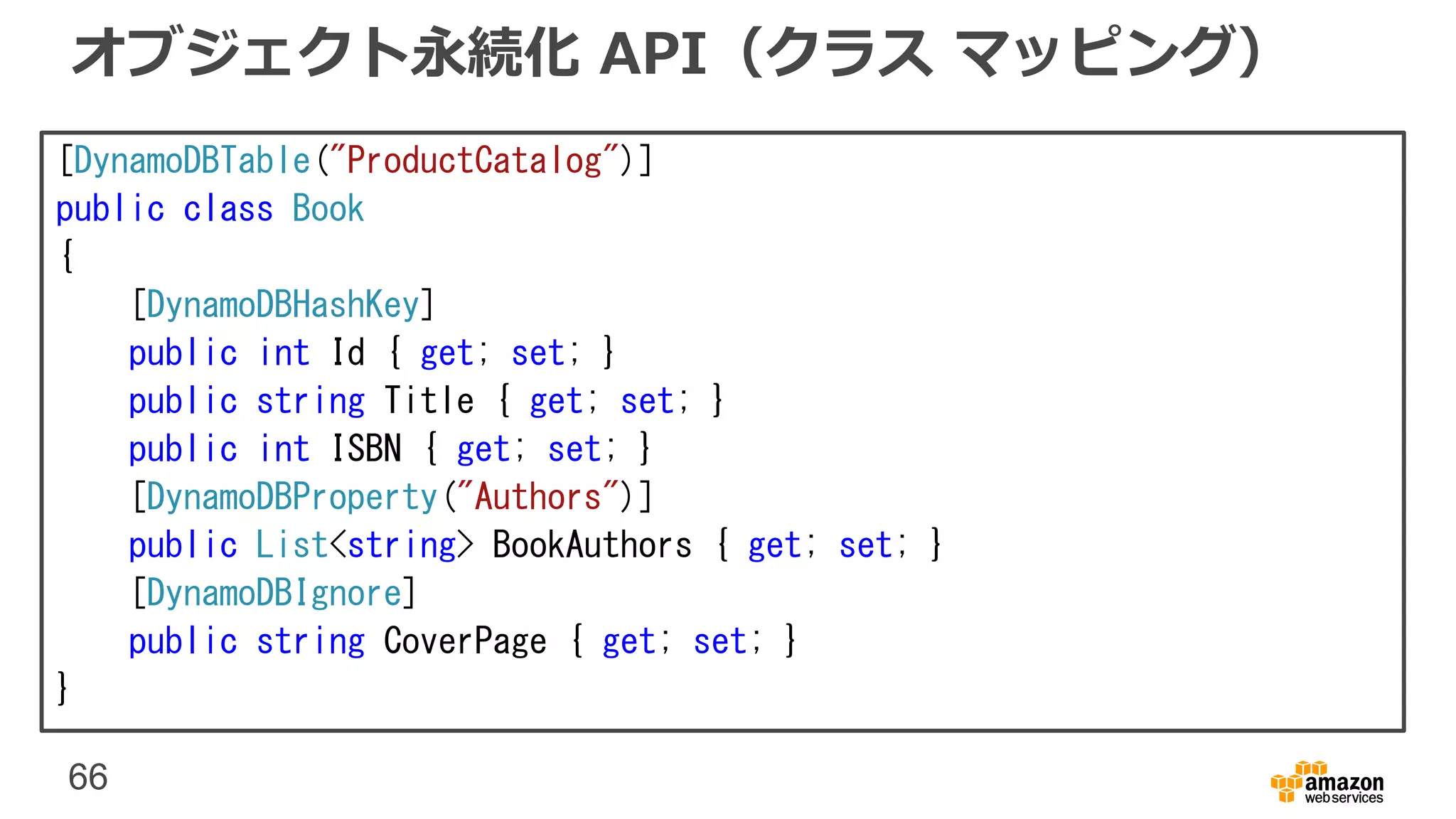 66
オブジェクト永続化 API（クラス マッピング）
[DynamoDBTable("ProductCatalog")]
public class Book
{
[DynamoDBHashKey]
public int Id { get; set; }
public string Title { get; set; }
public int ISBN { get; set; }
[DynamoDBProperty("Authors")]
public List<string> BookAuthors { get; set; }
[DynamoDBIgnore]
public string CoverPage { get; set; }
}
 