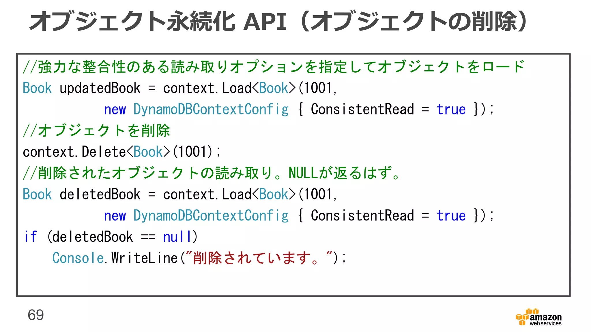 69
オブジェクト永続化 API（オブジェクトの削除）
//強力な整合性のある読み取りオプションを指定してオブジェクトをロード
Book updatedBook = context.Load<Book>(1001,
new DynamoDBContextConfig { ConsistentRead = true });
//オブジェクトを削除
context.Delete<Book>(1001);
//削除されたオブジェクトの読み取り。NULLが返るはず。
Book deletedBook = context.Load<Book>(1001,
new DynamoDBContextConfig { ConsistentRead = true });
if (deletedBook == null)
Console.WriteLine("削除されています。");
 
