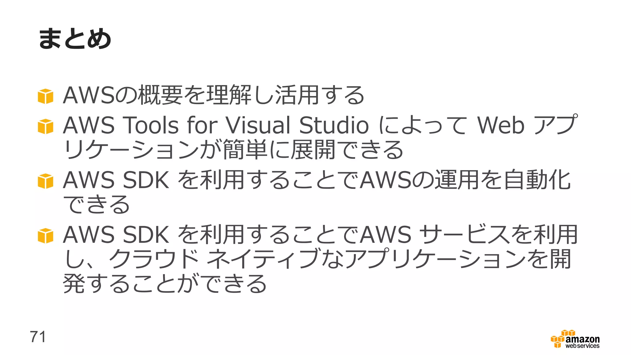 71
まとめ
AWSの概要を理解し活用する
AWS Tools for Visual Studio によって Web アプ
リケーションが簡単に展開できる
AWS SDK を利用することでAWSの運用を自動化
できる
AWS SDK を利用することでAWS サービスを利用
し、クラウド ネイティブなアプリケーションを開
発することができる
 