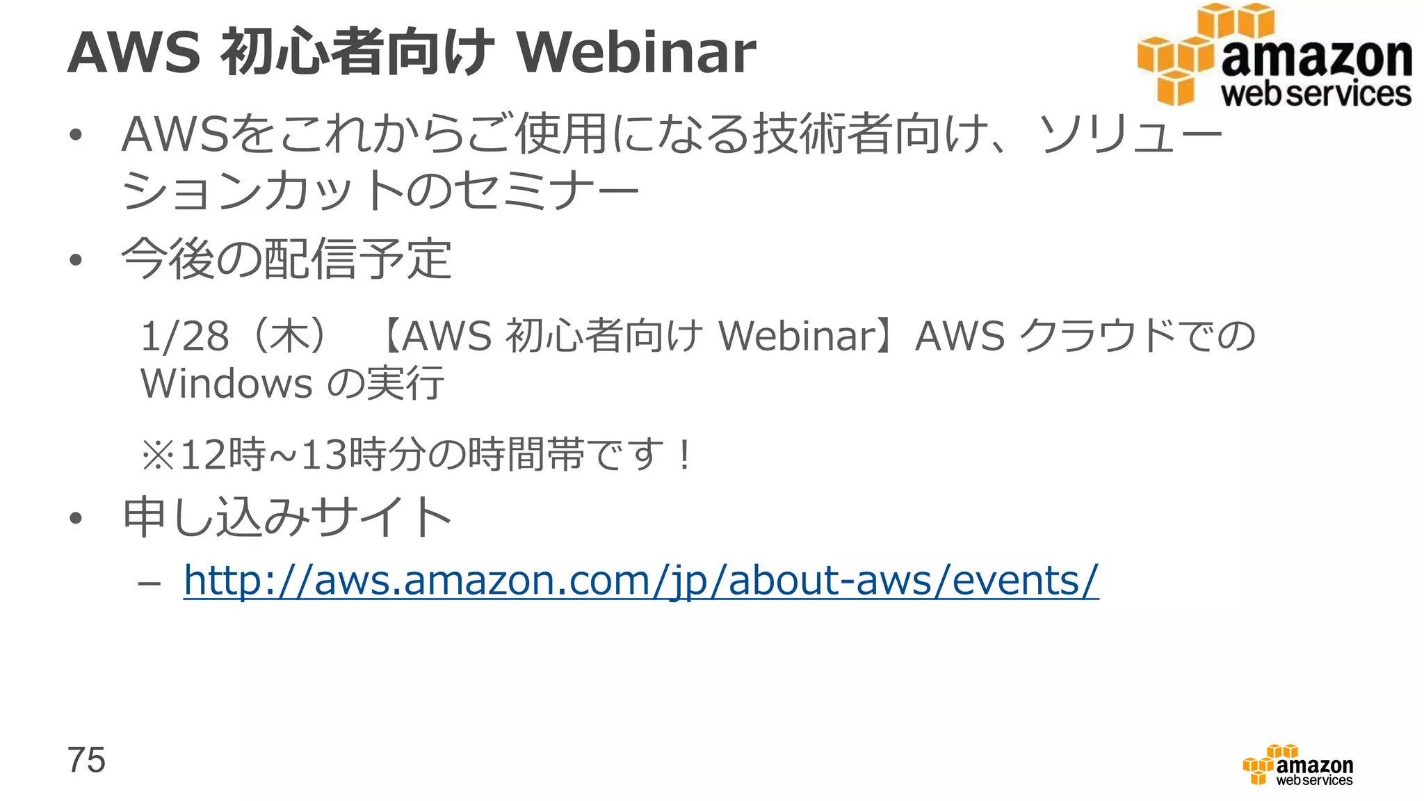 75
AWS 初心者向け Webinar
• AWSをこれからご使用になる技術者向け、ソリュー
ションカットのセミナー
• 今後の配信予定
1/28（木） 【AWS 初心者向け Webinar】AWS クラウドでの
Windows の実行
※12時~13時分の時間帯です！
• 申し込みサイト
– http://aws.amazon.com/jp/about-aws/events/
 
