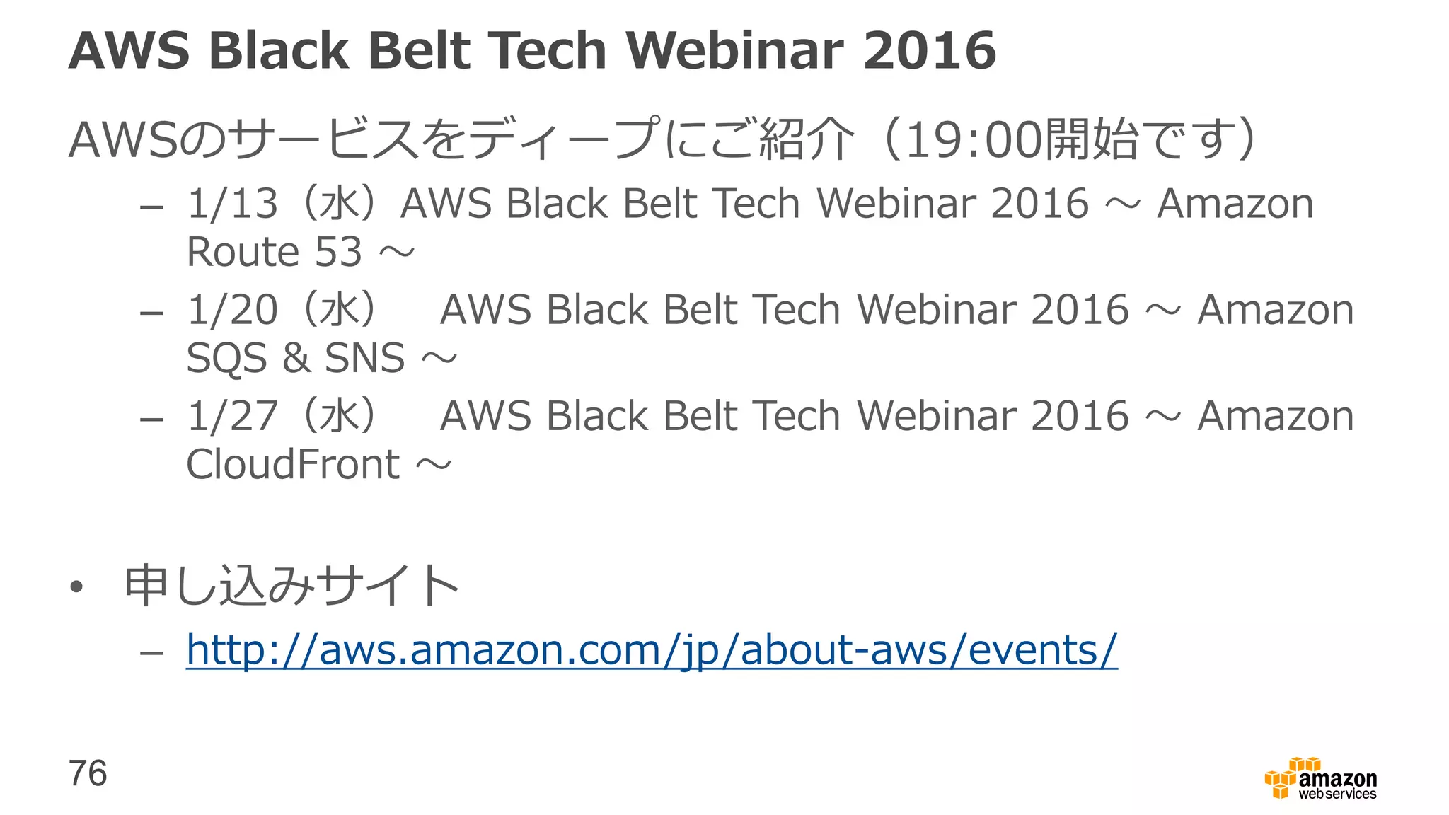 76
AWS Black Belt Tech Webinar 2016
AWSのサービスをディープにご紹介（19:00開始です）
– 1/13（水）AWS Black Belt Tech Webinar 2016 〜 Amazon
Route 53 〜
– 1/20（水） AWS Black Belt Tech Webinar 2016 〜 Amazon
SQS & SNS 〜
– 1/27（水） AWS Black Belt Tech Webinar 2016 〜 Amazon
CloudFront 〜
• 申し込みサイト
– http://aws.amazon.com/jp/about-aws/events/
 