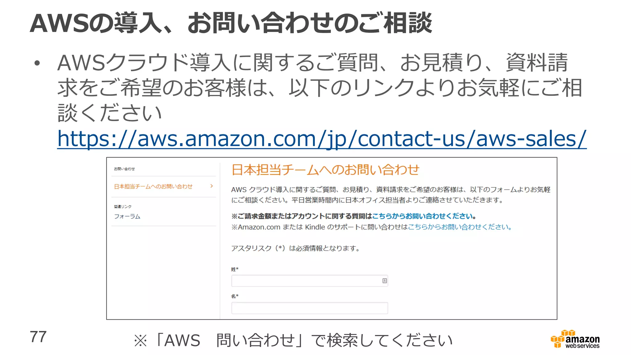 77
AWSの導入、お問い合わせのご相談
• AWSクラウド導入に関するご質問、お見積り、資料請
求をご希望のお客様は、以下のリンクよりお気軽にご相
談ください
https://aws.amazon.com/jp/contact-us/aws-sales/
※「AWS 問い合わせ」で検索してください
 