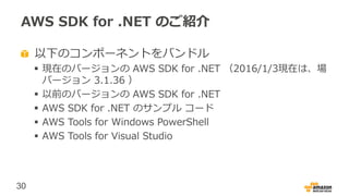 30
AWS SDK for .NET のご紹介
以下のコンポーネントをバンドル
 現在のバージョンの AWS SDK for .NET （2016/1/3現在は、場
バージョン 3.1.36 ）
 以前のバージョンの AWS SDK for .NET
 AWS SDK for .NET のサンプル コード
 AWS Tools for Windows PowerShell
 AWS Tools for Visual Studio
 
