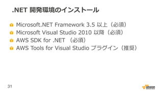 31
.NET 開発環境のインストール
Microsoft.NET Framework 3.5 以上（必須）
Microsoft Visual Studio 2010 以降（必須）
AWS SDK for .NET （必須）
AWS Tools for Visual Studio プラグイン（推奨）
 