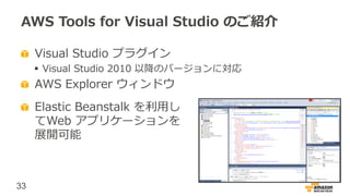 33
AWS Tools for Visual Studio のご紹介
Visual Studio プラグイン
 Visual Studio 2010 以降のバージョンに対応
AWS Explorer ウィンドウ
Elastic Beanstalk を利用し
てWeb アプリケーションを
展開可能
 