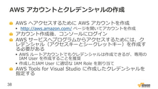 38
AWS アカウントとクレデンシャルの作成
AWS へアクセスするために AWS アカウントを作成
 http://aws.amazon.com/ ページを開いてアカウントを作成
アカウント作成後、コンソールにログイン
AWS サービスへプログラムからアクセスするためには、ク
レデンシャル（アクセスキーとシークレットキー）を作成す
る必要がある
 AWS ルートアカウントでもクレデンシャルは作成できるが、専用の
IAM User を作成することを推奨
 作成したIAM User に適切な IAM Role を割り当て
AWS Tools for Visual Studio に作成したクレデンシャルを
指定する
 