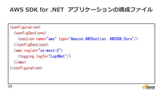 39
AWS SDK for .NET アプリケーションの構成ファイル
<configuration>
<configSections>
<section name="aws" type="Amazon.AWSSection, AWSSDK.Core"/>
</configSections>
<aws region="us-west-2">
<logging logTo="Log4Net"/>
</aws>
</configuration>
 
