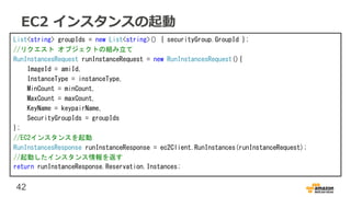 42
EC2 インスタンスの起動
List<string> groupIds = new List<string>() { securityGroup.GroupId };
//リクエスト オブジェクトの組み立て
RunInstancesRequest runInstanceRequest = new RunInstancesRequest(){
ImageId = amiId,
InstanceType = instanceType,
MinCount = minCount,
MaxCount = maxCount,
KeyName = keypairName,
SecurityGroupIds = groupIds
};
//EC2インスタンスを起動
RunInstancesResponse runInstanceResponse = ec2Client.RunInstances(runInstanceRequest);
//起動したインスタンス情報を返す
return runInstanceResponse.Reservation.Instances;
 